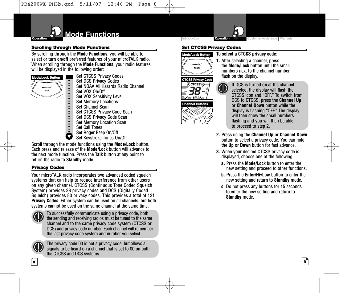 Intro Operation CustomerAssistanceWarrantyNoticeMain IconsSecondary IconsIntro Operation CustomerAssistanceWarrantyNoticeMain IconsSecondary IconsIntro Operation CustomerAssistanceWarrantyNoticeMain IconsSecondary IconsCustomer Assistance WarrantyIntroduction9OperationIntro Operation CustomerAssistanceWarrantyNoticeMain IconsSecondary Icons8Mode FunctionsOperationIntro Operation CustomerAssistanceWarrantyNoticeMain IconsSecondary IconsCTCSS Privacy CodeChannel ButtonsMode/Lock ButtonMode/Lock ButtonSet CTCSS Privacy Codes •To select a CTCSS privacy code:1. After selecting a channel, press the Mode/Lock button until the small numbers next to the channel number flash on the display.If DCS is turned on at the channelselected, the display will flash the CTCSS icon and “OFF.” To switch from DCS to CTCSS, press the Channel Upor Channel Down button while thedisplay is flashing “OFF.” The display will then show the small numbersflashing and you will then be able to proceed to step 2.2. Press using the Channel Up or Channel Downbutton to select a privacy code. You can holdthe Up or Down button for fast advance.3. When your desired CTCSS privacy code isdisplayed, choose one of the following:a. Press the Mode/Lock button to enter thenew setting and proceed to other functions.b. Press the Enter/Hi•Low button to enter thenew setting and return to Standby mode.c. Do not press any buttons for 15 seconds to enter the new setting and return toStandby mode.Scrolling through Mode Functions •By scrolling through the Mode Functions,you will be able to select or turn on/off preferred features of your microTALK radio.When scrolling through the Mode Functions,your radio features will be displayed in the following order:Set CTCSS Privacy CodesSet DCS Privacy CodesSet NOAA All Hazards Radio ChannelSet VOX On/Off Set VOX Sensitivity LevelSet MemoryLocationsSet Channel ScanSet CTCSS Privacy Code ScanSet DCS Privacy Code Scan Set Memory Location ScanSet Call TonesSet Roger Beep On/OffSet Keystroke Tones On/OffScroll through the mode functions using the Mode/Lock button. Each press and release of the Mode/Lock button will advance to the next mode function. Press the Talk button at any point to return the radio to Standby mode.Privacy Codes •Your microTALK radio incorporates two advanced coded squelchsystems that can help to reduce interference from other users on any given channel. CTCSS (Continuous Tone Coded SquelchSystem) provides 38 privacy codes and DCS (Digitally CodedSquelch) provides 83 privacy codes. This provides a total of 121Privacy Codes.Either system can be used on all channels, but bothsystems cannot be used on the same channel at the same time.To successfully communicate using a privacy code, both the sending and receiving radios must be tuned to the samechannel and to the same privacy code system (CTCSS orDCS) and privacy code number. Each channel will rememberthe last privacy code system and number you select.The privacy code 00 is not a privacy code, but allows allsignals to be heardon a channel that is set to 00 on both the CTCSS and DCS systems.PR4200WX_PH3b.qxd  5/11/07  12:40 PM  Page 8