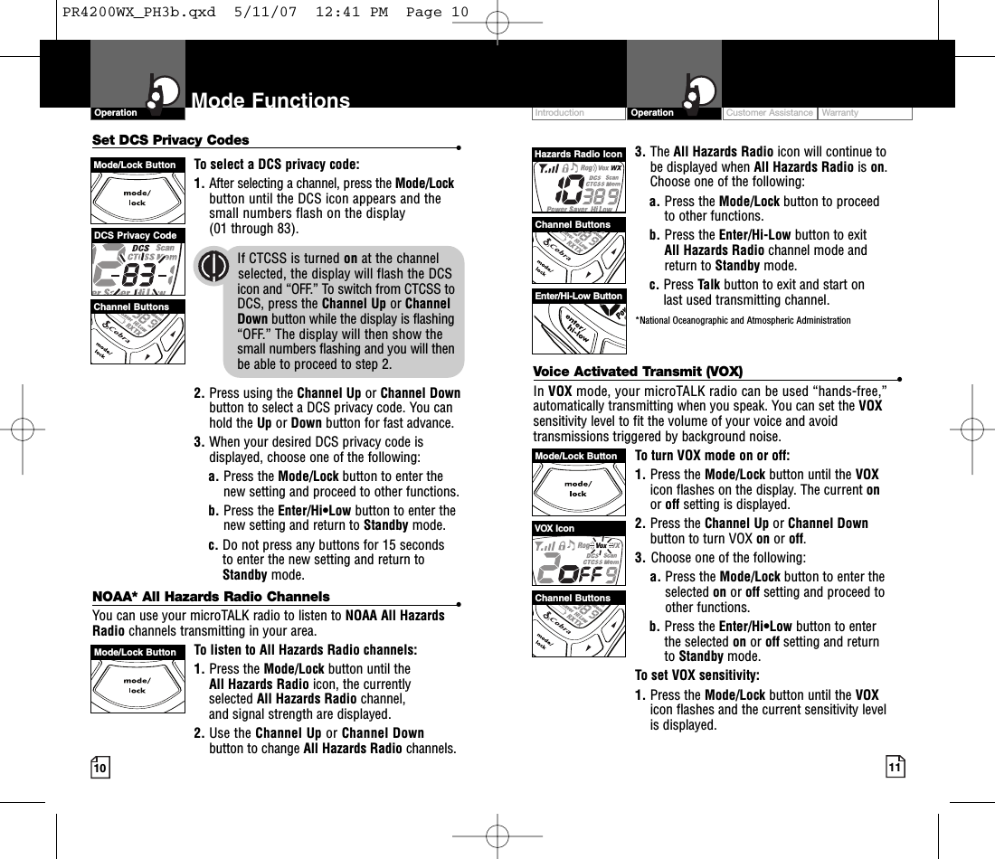 Intro Operation CustomerAssistanceWarrantyNoticeMain IconsSecondary IconsCustomer Assistance WarrantyIntroduction OperationIntro Operation CustomerAssistanceWarrantyNoticeMain IconsSecondary IconsVoice Activated Transmit (VOX) •In VOX mode, your microTALK radio can be used “hands-free,”automatically transmitting when you speak. You can set the VOXsensitivity level to fit the volume of your voice and avoidtransmissions triggered by background noise. Toturn VOX mode on or off:1. Press the Mode/Lock button until the VOXicon flashes on the display.The current onor off setting is displayed.2. Press the Channel Up or Channel Downbutton to turn VOX on or off.3. Choose one of the following:a. Press the Mode/Lock button to enter theselected on or off setting and proceed toother functions.  b. Press the Enter/Hi•Low button to enter the selected on or off setting and returnto Standby mode. To set VOX sensitivity:1. Press the Mode/Lock button until the VOXicon flashes and the current sensitivity level is displayed. 10Mode FunctionsOperationIntro Operation CustomerAssistanceWarrantyNoticeMain IconsSecondary Icons11NOAA* All Hazards Radio Channels •You can use your microTALK radio to listen to NOAA All HazardsRadio channels transmitting in your area.Tolisten to All Hazards Radio channels:1. Press the Mode/Lock button until theAll Hazards Radio icon, the currently selected All Hazards Radio channel, and signal strength are displayed.2. Use the Channel Up or Channel Downbutton to change All Hazards Radio channels.VOX IconChannel ButtonsMode/Lock ButtonMode/LockButtonSet DCS Privacy Codes •To select a DCS privacy code:1. After selecting a channel, press the Mode/Lockbutton until the DCS icon appears and thesmall numbers flash on the display(01 through 83).2. Press using the Channel Up or Channel Downbutton to select a DCS privacy code. You canhold the Up or Down button for fast advance.3. When your desired DCS privacy code isdisplayed, choose one of the following:a. Press the Mode/Lock button to enter thenew setting and proceed to other functions.b. Press the Enter/Hi•Low button to enter thenew setting and return to Standby mode.c. Do not press any buttons for 15 seconds to enter the new setting and return toStandby mode.3. The All Hazards Radio icon will continue to be displayed when All Hazards Radio is on.Choose one of the following:a. Press the Mode/Lock button to proceed to other functions.b. Press the Enter/Hi-Low button to exit All Hazards Radio channel mode and return to Standby mode.c. Press Talk button to exit and start on last used transmitting channel.*National Oceanographic and Atmospheric AdministrationEnter/Hi-Low ButtonChannel ButtonsChannel ButtonsMode/Lock ButtonDCS Privacy CodeIf CTCSS is turned on at the channel     selected, the display will flash the DCSicon and “OFF.” To switch from CTCSS toDCS, press the Channel Up or Channel Down button while the display is flashing“OFF.” The display will then show thesmall numbers flashing and you will thenbe able to proceed to step 2.Hazards Radio IconPR4200WX_PH3b.qxd  5/11/07  12:41 PM  Page 10