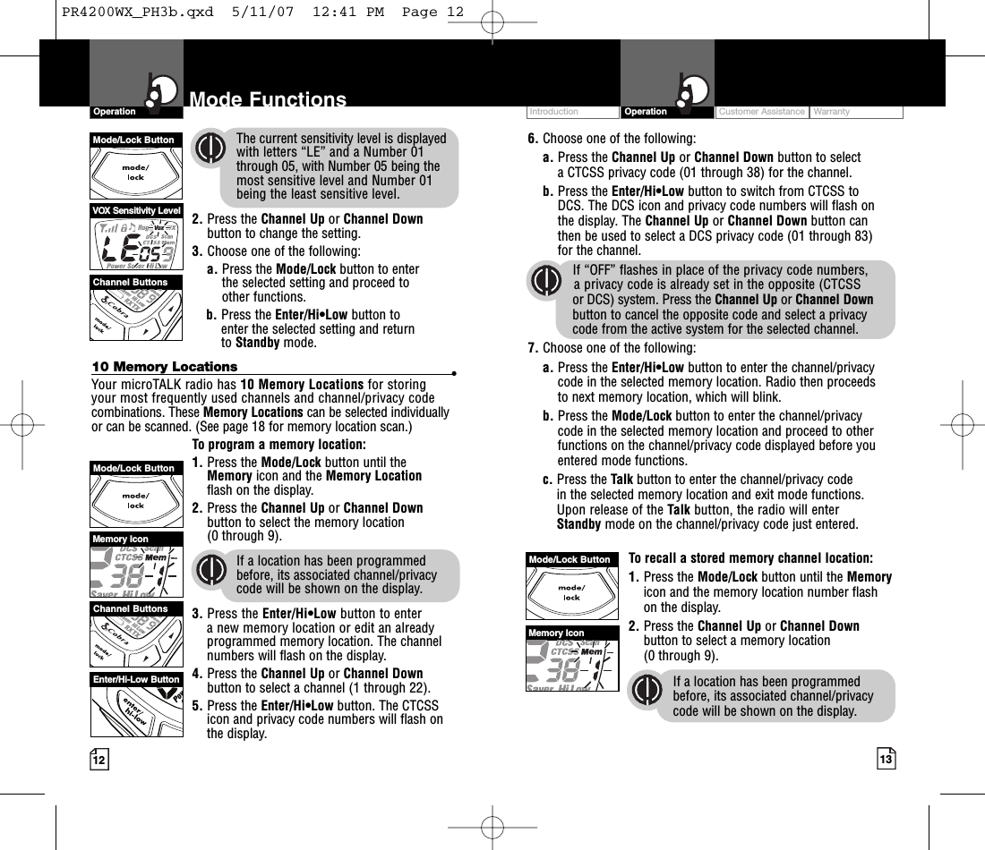 Intro Operation CustomerAssistanceWarrantyNoticeMain IconsSecondary IconsIntro Operation CustomerAssistanceWarrantyNoticeMain IconsSecondary IconsIntro Operation CustomerAssistanceWarrantyNoticeSecondary IconsIntro Operation CustomerAssistanceWarrantyNoticeMain IconsSecondary IconsMemoryIconChannel ButtonsMode/Lock ButtonEnter/Hi-Low ButtonCustomer Assistance WarrantyIntroduction OperationIntro Operation CustomerAssistanceWarrantyNoticeMain IconsSecondary Icons12Mode FunctionsOperationIntro Operation CustomerAssistanceWarrantyNoticeMain IconsSecondary Icons6. Choose one of the following:a. Press the Channel Up or Channel Down button to select aCTCSS privacy code (01 through 38) for the channel.b. Press the Enter/Hi•Low button to switch from CTCSS to DCS. The DCS icon and privacy code numbers will flash onthe display. The Channel Up or Channel Down button canthen be used to select a DCS privacy code (01 through 83) for the channel.If “OFF” flashes in place of the privacy code numbers, aprivacy code is already set in the opposite (CTCSSor DCS) system. Press the Channel Up or Channel Downbutton to cancel the opposite code and select a privacy code from the active system for the selected channel.7. Choose one of the following:a. Press the Enter/Hi•Low button to enter the channel/privacycode in the selected memory location. Radio then proceeds to next memory location, which will blink. b. Press the Mode/Lock button to enter the channel/privacy code in the selected memory location and proceed to otherfunctions on the channel/privacy code displayed before youentered mode functions.c. Press the Talk button to enter the channel/privacy code in the selected memorylocation and exit mode functions. Upon release of the Talk button, the radio will enterStandby mode on the channel/privacy code just entered.Torecall a stored memory channel location:1. Press the Mode/Lock button until the Memoryicon and the memory location number flashon the display.2. Press the Channel Up or Channel Downbutton to select a memory location (0 through 9). If a location has been programmedbefore, its associated channel/privacycode will be shown on the display.13The current sensitivity level is displayedwith letters “LE” and a Number 01through 05, with Number 05 being themost sensitive level and Number 01 being the least sensitive level.2. Press the Channel Up or Channel Downbutton to change the setting.3. Choose one of the following:a. Press the Mode/Lock button to enter the selected setting and proceed to other functions.b. Press the Enter/Hi•Low button to enter the selected setting and return to Standby mode.10 Memory Locations •Your microTALK radio has 10 Memory Locations for storing your most frequently used channels and channel/privacy codecombinations. These MemoryLocations can be selected individuallyor can be scanned. (See page 18 for memory location scan.)To program a memory location:1. Press the Mode/Lock button until the Memory icon and the Memory Locationflash on the display.2. Press the Channel Up or Channel Downbutton to select the memorylocation (0 through 9).If a location has been programmedbefore, its associated channel/privacycode will be shown on the display.3. Press the Enter/Hi•Low button to enter anew memory location or edit an alreadyprogrammed memorylocation. The channelnumbers will flash on the display.4. Press the Channel Up or Channel Downbutton to select a channel (1 through 22).5. Press the Enter/Hi•Low button. The CTCSSicon and privacy code numbers will flash onthe display.VOX Sensitivity LevelChannel ButtonsMode/Lock ButtonMemory IconMode/Lock ButtonPR4200WX_PH3b.qxd  5/11/07  12:41 PM  Page 12