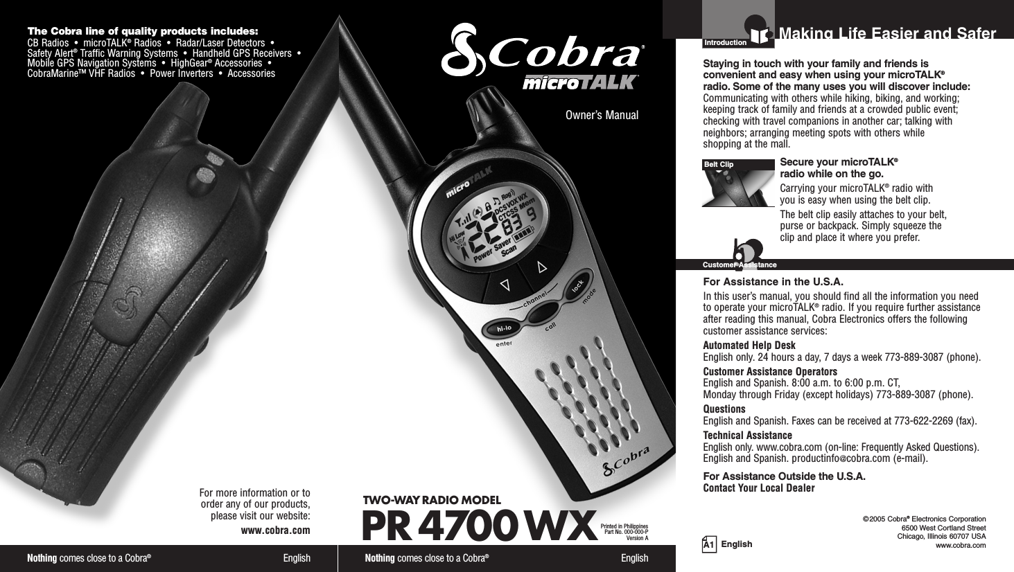 Nothing comes close to a Cobra®EnglishThe Cobra line of quality products includes:CB Radios  •  microTALK®Radios  •  Radar/Laser Detectors  •Safety Alert®Traffic Warning Systems  •  Handheld GPS Receivers  •Mobile GPS Navigation Systems  •  HighGear®Accessories  •CobraMarine™ VHF Radios  •  Power Inverters  •  AccessoriesFor more information or to order any of our products, please visit our website:www.cobra.comA1 EnglishMaking Life Easier and SaferOwner’s ManualNothing comes close to a Cobra®EnglishTWO-WAY RADIO MODEL PR 4700 WXPrinted in PhilippinesPart No. 000-000-PVersion AIntroductionStaying in touch with your family and friends is convenient and easy when using your microTALK®radio. Some of the many uses you will discover include:Communicating with others while hiking, biking, and working;keeping track of family and friends at a crowded public event;checking with travel companions in another car; talking withneighbors; arranging meeting spots with others while shopping at the mall.Secure your microTALK®radio while on the go.Carrying your microTALK®radio with you is easy when using the belt clip. The belt clip easily attaches to your belt, purse or backpack. Simply squeeze the clip and place it where you prefer.For Assistance in the U.S.A.In this user’s manual, you should find all the information you needto operate your microTALK®radio. If you require further assistanceafter reading this manual, Cobra Electronics offers the followingcustomer assistance services:Automated Help Desk English only. 24 hours a day, 7 days a week 773-889-3087 (phone). Customer Assistance OperatorsEnglish and Spanish. 8:00 a.m. to 6:00 p.m. CT, Monday through Friday (except holidays) 773-889-3087 (phone). QuestionsEnglish and Spanish. Faxes can be received at 773-622-2269 (fax). Technical AssistanceEnglish only. www.cobra.com (on-line: Frequently Asked Questions). English and Spanish. productinfo@cobra.com (e-mail).For Assistance Outside the U.S.A.Contact Your Local DealerBelt ClipCustomer Assistance©2005 Cobra®Electronics Corporation6500 West Cortland StreetChicago, Illinois 60707 USAwww.cobra.com 