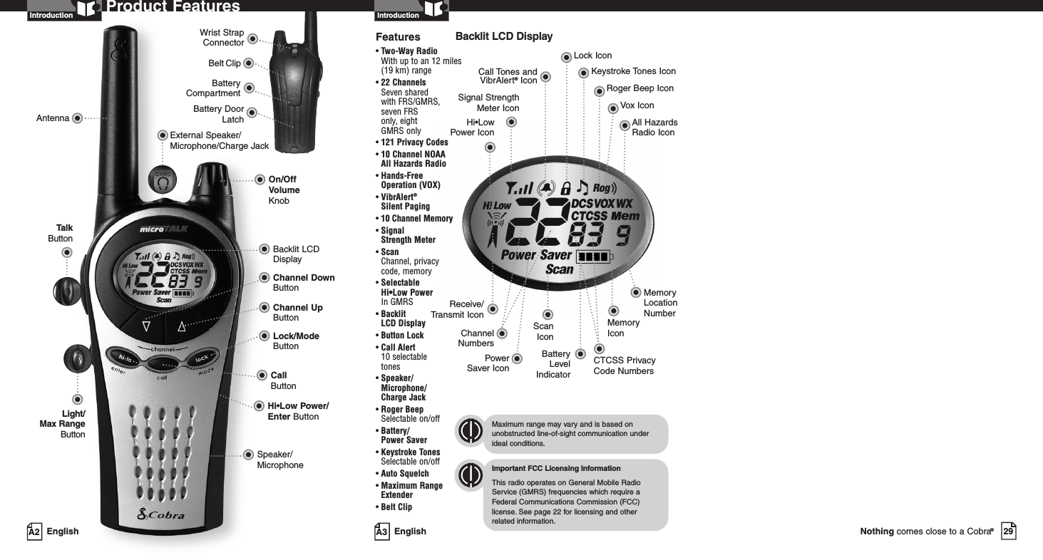 29Nothing comes close to a Cobra®Battery CompartmentBattery DoorLatchBelt ClipWrist StrapConnectorA3 EnglishProduct FeaturesA2 EnglishProduct FeaturesIntroductionBacklit LCD DisplaySpeaker/MicrophoneHi•Low Power/Enter ButtonCall ButtonOn/OffVolume KnobAntennaLock/ModeButtonChannel Up ButtonChannel Down ButtonExternal Speaker/Microphone/Charge JackLight/Max RangeButtonTalkButtonIntroductionBacklit LCD DisplayImportant FCC Licensing InformationThis radio operates on General Mobile RadioService (GMRS) frequencies which require aFederal Communications Commission (FCC)license.See page 22 for licensing and other related information.Maximum range may vary and is based onunobstructed line-of-sight communication underideal conditions.Features• Two-Way Radio With up to an 12 miles (19 km) range• 22 ChannelsSeven shared with FRS/GMRS, seven FRS only, eight GMRS only•121 Privacy Codes•10 Channel NOAA All Hazards Radio• Hands-Free Operation (VOX)• VibrAlert®Silent Paging• 10 Channel Memory• Signal Strength Meter• ScanChannel, privacy code, memory• Selectable Hi•Low Power In GMRS• Backlit LCD Display• Button Lock• Call Alert 10 selectable tones• Speaker/Microphone/Charge Jack• Roger BeepSelectable on/off• Battery/Power Saver• Keystroke TonesSelectable on/off• Auto Squelch• Maximum RangeExtender•Belt ClipReceive/Transmit IconHi•Low Power IconLock IconKeystroke Tones IconCall Tones andVibrAlert®Icon Roger Beep IconVox IconScanIconAll HazardsRadio IconSignal StrengthMeter IconBatteryLevelIndicatorChannelNumbersPowerSaver Icon CTCSS Privacy Code NumbersMemoryIconMemoryLocationNumber