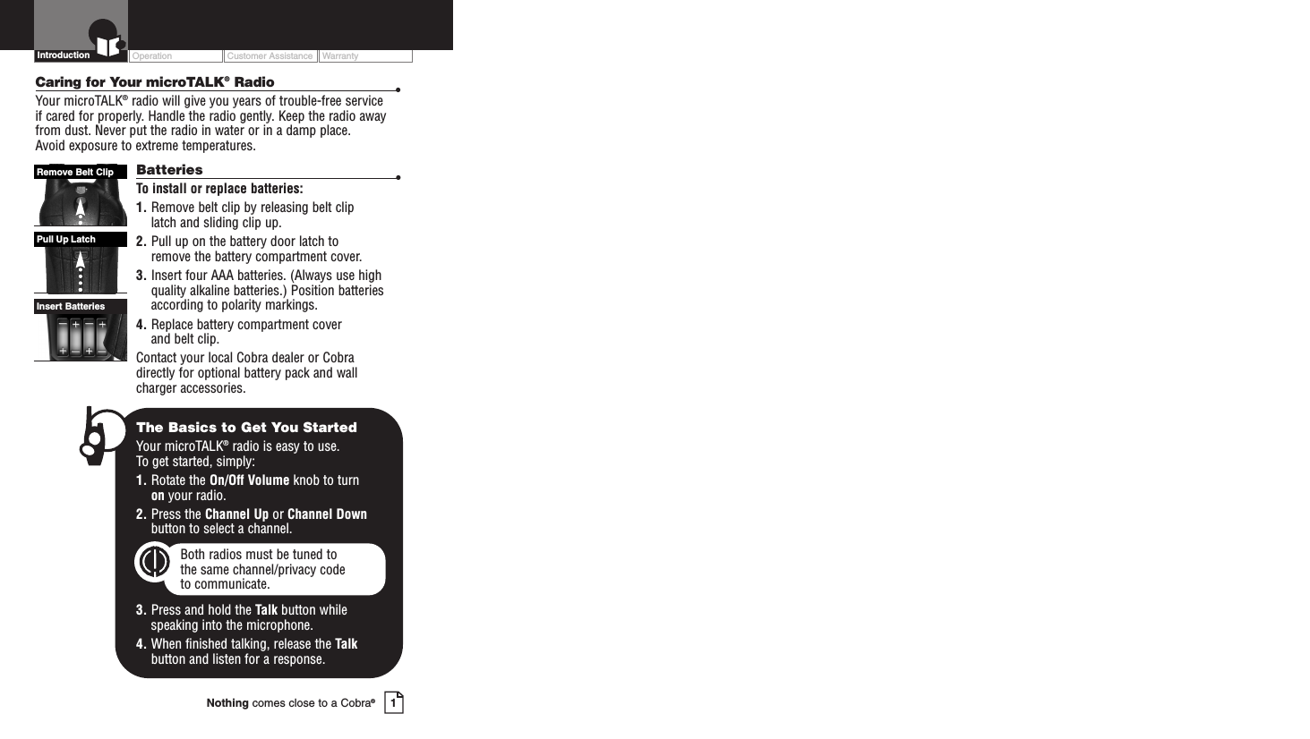 Operation Customer Assistance Warranty1Nothing comes close to a Cobra®IntroductionCaring for Your microTALK®Radio •Your microTALK®radio will give you years of trouble-free service if cared for properly. Handle the radio gently. Keep the radio awayfrom dust. Never put the radio in water or in a damp place. Avoid exposure to extreme temperatures.Batteries •To install or replace batteries:1. Remove belt clip by releasing belt clip latch and sliding clip up.2. Pull up on the battery door latch to remove the battery compartment cover.3. Insert four AAA batteries. (Always use highquality alkaline batteries.) Position batteries according to polarity markings.4. Replace battery compartment cover and belt clip.Contact your local Cobra dealer or Cobra directly for optional battery pack and wallcharger accessories.Insert BatteriesPull Up LatchRemove Belt ClipThe Basics to Get You StartedYour microTALK®radio is easy to use. To get started, simply:1. Rotate the On/Off Volume knob to turn on your radio.2. Press the Channel Up or Channel Downbutton to select a channel.Both radios must be tuned to the same channel/privacy code to communicate.3. Press and hold the Talk button while speaking into the microphone.4. When finished talking, release the Talkbutton and listen for a response.