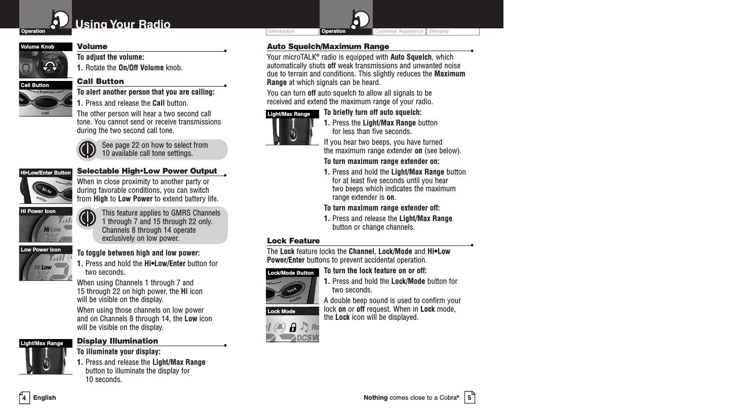 Customer Assistance WarrantyIntroduction5Nothing comes close to a Cobra®Operation4EnglishUsing Your  RadioVolume •To adjust the volume:1. Rotate the On/Off Volume knob.Call Button •To alert another person that you are calling:1. Press and release the Call button. The other person will hear a two second calltone. You cannot send or receive transmissionsduring the two second call tone.See page 22 on how to select from 10 available call tone settings.Selectable High•Low Power Output •When in close proximity to another party orduring favorable conditions, you can switch from High to Low Power to extend battery life.This feature applies to GMRS Channels 1 through 7 and 15 through 22 only.Channels 8 through 14 operateexclusively on low power.To toggle between high and low power:1. Press and hold the Hi•Low/Enter button fortwo seconds. When using Channels 1 through 7 and 15 through 22 on high power, the Hi icon will be visible on the display.When using those channels on low power and on Channels 8 through 14, the Low icon will be visible on the display. Display Illumination •To illuminate your display:1. Press and release the Light/Max Rangebutton to illuminate the display for 10 seconds.Low Power IconHi Power IconOperationHi•Low/Enter ButtonAuto Squelch/Maximum Range •Your microTALK®radio is equipped with Auto Squelch, whichautomatically shuts off weak transmissions and unwanted noise due to terrain and conditions. This slightly reduces the MaximumRange at which signals can be heard.You can turn off auto squelch to allow all signals to be received and extend the maximum range of your radio.To briefly turn off auto squelch:1. Press the Light/Max Range button for less than five seconds. If you hear two beeps, you have turned the maximum range extender on (see below).To turn maximum range extender on:1. Press and hold the Light/Max Range buttonfor at least five seconds until you hear two beeps which indicates the maximumrange extender is on.To turn maximum range extender off:1. Press and release the Light/Max Rangebutton or change channels.Lock Feature•The Lock feature locks the Channel, Lock/Mode and Hi•LowPower/Enter buttons to prevent accidental operation. To turn the lock feature on or off:1. Press and hold the Lock/Mode button for two seconds.A double beep sound is used to confirm yourlock on or off request. When in Lock mode, the Lock icon will be displayed.Light/Max RangeLight/Max RangeLock/Mode ButtonLock ModeVolume KnobCall Button