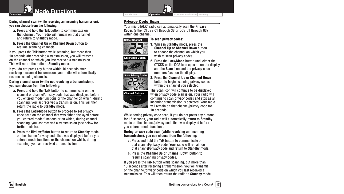Customer Assistance WarrantyIntroduction17Nothing comes close to a Cobra®Operation16 EnglishMode FunctionsOperationPrivacy Code Scan •Your microTALK®radio can automatically scan the Privacy Codes (either CTCSS 01 through 38 or DCS 01 through 83) within one channel.To scan privacy codes:1. While in Standby mode, press the Channel Up or Channel Down button to choose the channel on which you wish to scan privacy codes.2. Press the Lock/Mode button until either theCTCSS or the DCS icon appears on the displayand the Scan icon and the privacy codenumbers flash on the display.3. Press the Channel Up or Channel Downbutton to begin scanning privacy codes within the channel you selected.The Scan icon will continue to be displayed when privacy code scan is on. Your radio willcontinue to scan privacy codes and stop as anincoming transmission is detected. Your radiowill remain on that channel/privacy code for 10 seconds. While setting privacy code scan, if you do not press any buttons for 15 seconds, your radio will automatically return to Standbymode on the channel/privacy code that was displayed before you entered mode functions. During privacy code scan (while receiving an incomingtransmission), you can choose from the following:a. Press and hold the Talk button to communicate on that channel/privacy code. Your radio will remain on that channel/privacy code and return to Standby mode.b. Press the Channel Up or Channel Down button to resume scanning privacy codes.If you press the Talk button while scanning, but more than 10 seconds after receiving a transmission, you will transmit on the channel/privacy code on which you last received atransmission. This will then return the radio to Standby mode.Channel ButtonsLock/Mode ButtonSelect ChannelScan Privacy CodesDuring channel scan (while receiving an incoming transmission), you can choose from the following:a. Press and hold the Talk button to communicate on that channel. Your radio will remain on that channel and return to Standby mode.b. Press the Channel Up or Channel Down button to resume scanning channels.If you press the Talk button while scanning, but more than 10 seconds after receiving a transmission, you will transmit on the channel on which you last received a transmission. This will return the radio to Standby mode.If you do not press any button within 10 seconds after receiving a scanned transmission, your radio will automaticallyresume scanning channels. During channel scan (while not receiving a transmission), you can choose from the following:a. Press and hold the Talk button to communicate on thechannel or channel/privacy code that was displayed beforeyou entered mode functions or the channel on which, duringscanning, you last received a transmission. This will thenreturn the radio to Standby mode.b. Press the Lock/Mode button to proceed to set privacy code scan on the channel that was either displayed before you entered mode functions or on which, during channelscanning, you last received a transmission (see below forfurther details).c. Press the Hi•Low/Enter button to return to Standby modeon the channel/privacy code that was displayed before youentered mode functions or the channel on which, duringscanning, you last received a transmission.