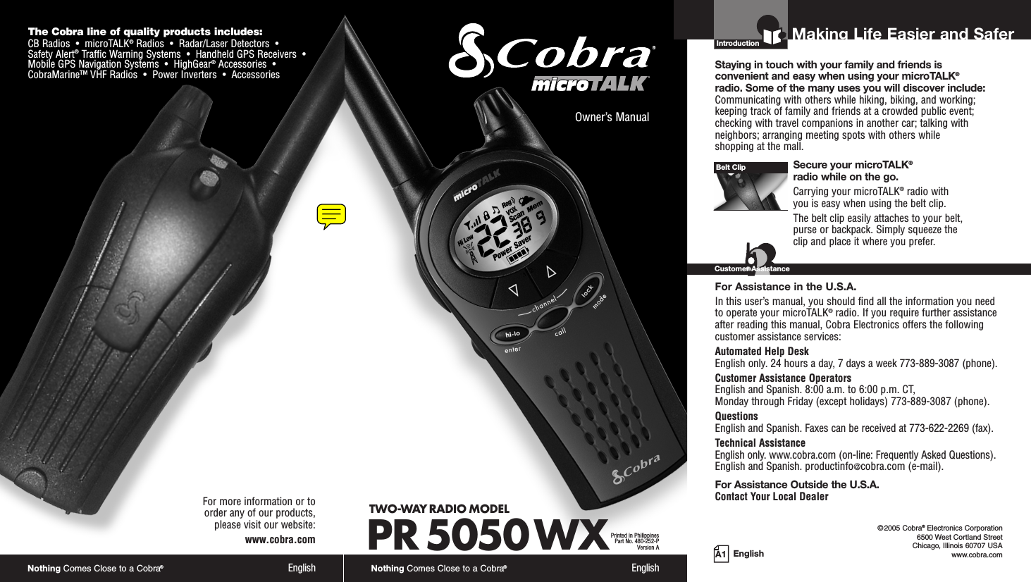 Nothing Comes Close to a Cobra®EnglishThe Cobra line of quality products includes:CB Radios  •  microTALK®Radios  •  Radar/Laser Detectors  •Safety Alert®Traffic Warning Systems  •  Handheld GPS Receivers  •Mobile GPS Navigation Systems  •  HighGear®Accessories  •CobraMarine™ VHF Radios  •  Power Inverters  •  AccessoriesFor more information or to order any of our products, please visit our website:www.cobra.comA1 EnglishMaking Life Easier and SaferOwner’s ManualNothing Comes Close to a Cobra®EnglishIntroductionStaying in touch with your family and friends is convenient and easy when using your microTALK®radio. Some of the many uses you will discover include:Communicating with others while hiking, biking, and working;keeping track of family and friends at a crowded public event;checking with travel companions in another car; talking withneighbors; arranging meeting spots with others while shopping at the mall.Secure your microTALK®radio while on the go.Carrying your microTALK®radio with you is easy when using the belt clip. The belt clip easily attaches to your belt, purse or backpack. Simply squeeze the clip and place it where you prefer.For Assistance in the U.S.A. In this user’s manual, you should find all the information you needto operate your microTALK®radio. If you require further assistanceafter reading this manual, Cobra Electronics offers the followingcustomer assistance services:Automated Help Desk English only. 24 hours a day, 7 days a week 773-889-3087 (phone). Customer Assistance OperatorsEnglish and Spanish. 8:00 a.m. to 6:00 p.m. CT, Monday through Friday (except holidays) 773-889-3087 (phone). QuestionsEnglish and Spanish. Faxes can be received at 773-622-2269 (fax). Technical AssistanceEnglish only. www.cobra.com (on-line: Frequently Asked Questions). English and Spanish. productinfo@cobra.com (e-mail).For Assistance Outside the U.S.A. Contact Your Local DealerBelt ClipCustomer Assistance©2005 Cobra®Electronics Corporation6500 West Cortland StreetChicago, Illinois 60707 USAwww.cobra.comTWO-WAY RADIO MODEL PR 5050 WXPrinted in PhilippinesPart No. 480-252-PVersion A