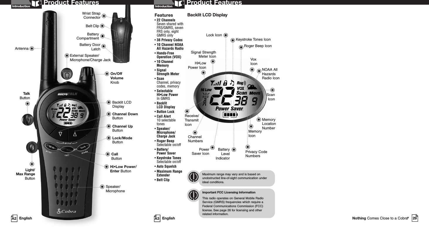 29Nothing Comes Close to a Cobra®Battery CompartmentBattery DoorLatchBelt ClipWrist StrapConnectorA3 EnglishProduct FeaturesA2 EnglishProduct FeaturesIntroductionBacklit LCD DisplaySpeaker/MicrophoneHi•Low Power/Enter ButtonCall ButtonOn/OffVolume KnobAntennaLock/ModeButtonChannel Up ButtonChannel Down ButtonExternal Speaker/Microphone/Charge JackLight/Max RangeButtonTalkButtonIntroductionBacklit LCD DisplayImportant FCC Licensing InformationThis radio operates on General Mobile RadioService (GMRS) frequencies which require aFederal Communications Commission (FCC)license.See page 26 for licensing and other related information.Maximum range may vary and is based onunobstructed line-of-sight communication underideal conditions.Features• 22 ChannelsSeven shared withFRS/GMRS, seven FRS only, eight GMRS only•38 Privacy Codes•10 Channel NOAA All Hazards Radio• Hands-Free Operation (VOX)• 10 Channel Memory• Signal Strength Meter• ScanChannel, privacy codes, memory• Selectable Hi•Low Power In GMRS• Backlit LCD Display• Button Lock• Call Alert 10 selectable tones• Speaker/Microphone/Charge Jack• Roger BeepSelectable on/off• Battery/Power Saver• Keystroke TonesSelectable on/off• Auto Squelch• Maximum RangeExtender•Belt ClipReceive/TransmitIconHi•Low Power IconLock IconKeystroke Tones IconRoger Beep IconVoxIconScanIconNOAA AllHazardsRadio IconSignal StrengthMeter IconBatteryLevelIndicatorPowerSaver Icon Privacy CodeNumbersMemoryIconMemoryLocationNumberChannelNumbers