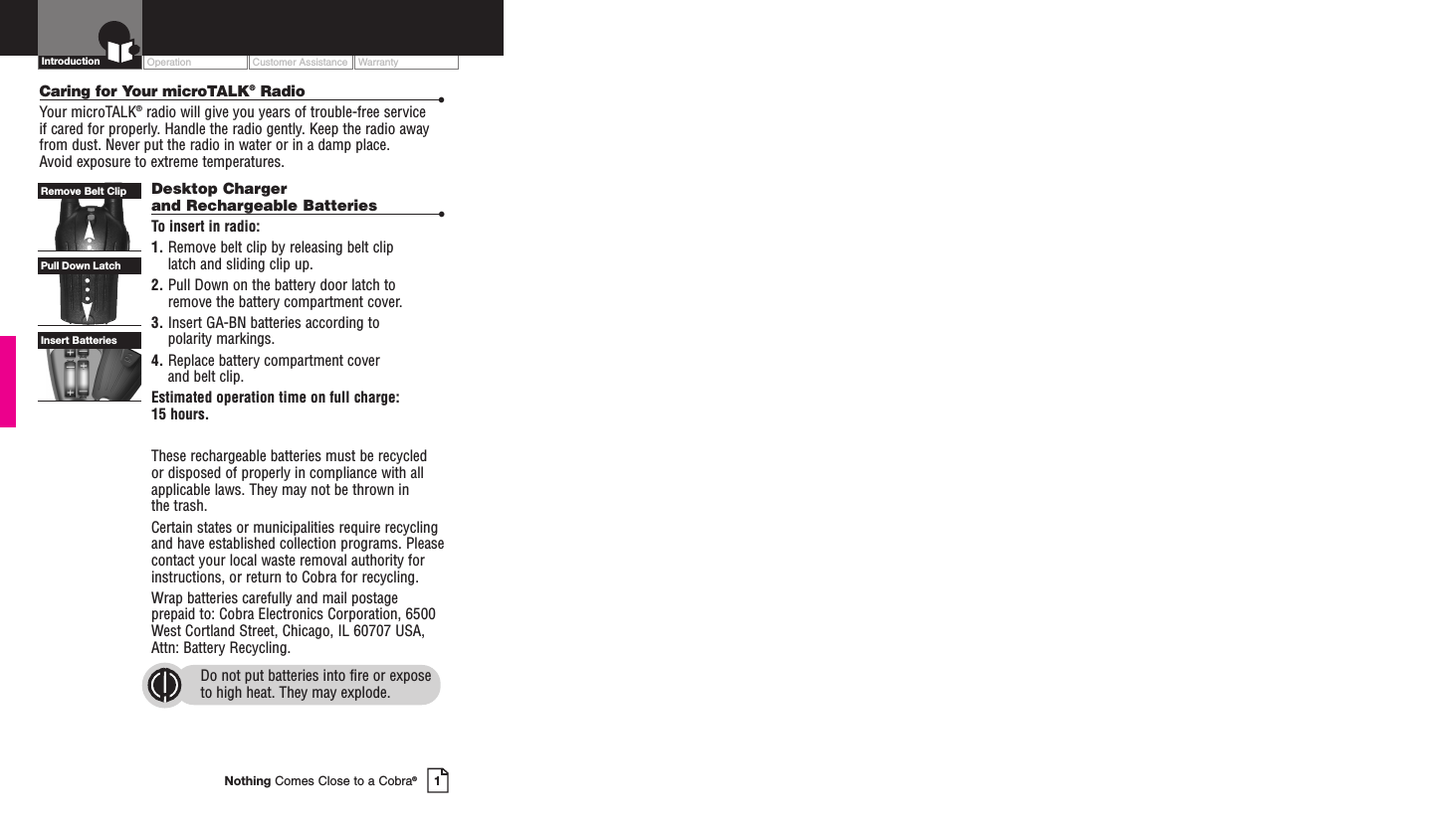 Operation Customer Assistance Warranty1Nothing Comes Close to a Cobra®IntroductionCaring for Your microTALK®Radio •Your microTALK®radio will give you years of trouble-free service if cared for properly. Handle the radio gently. Keep the radio awayfrom dust. Never put the radio in water or in a damp place. Avoid exposure to extreme temperatures.Desktop Chargerand Rechargeable Batteries •To insert in radio:1. Remove belt clip by releasing belt clip latch and sliding clip up.2. Pull Down on the battery door latch to remove the battery compartment cover.3. Insert GA-BN batteries according to polarity markings.4. Replace battery compartment cover and belt clip.Estimated operation time on full charge: 15 hours.These rechargeable batteries must be recycled or disposed of properly in compliance with allapplicable laws. They may not be thrown in the trash. Certain states or municipalities require recyclingand have established collection programs. Pleasecontact your local waste removal authority forinstructions, or return to Cobra for recycling. Wrap batteries carefully and mail postageprepaid to: Cobra Electronics Corporation, 6500West Cortland Street, Chicago, IL 60707 USA,Attn: Battery Recycling.Do not put batteries into fire or exposeto high heat. They may explode.Insert BatteriesPull Down LatchRemove Belt Clip