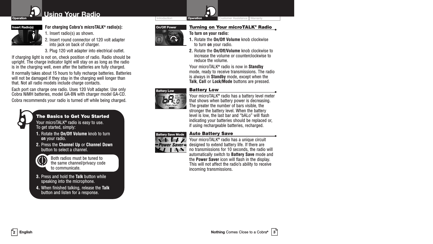 Customer Assistance WarrantyIntroduction3Nothing Comes Close to a Cobra®Operation2EnglishUsing Your RadioFor charging Cobra’s microTALK®radio(s):1. Insert radio(s) as shown. 2. Insert round connector of 120 volt adapterinto jack on back of charger.3. Plug 120 volt adapter into electrical outlet.If charging light is not on, check position of radio. Radio should beupright. The charge indicator light will stay on as long as the radiois in the charging well, even after the batteries are fully charged.It normally takes about 15 hours to fully recharge batteries. Batterieswill not be damaged if they stay in the charging well longer thanthat. Not all radio models include charge contacts. Each port can charge one radio. Uses 120 Volt adapter. Use onlyCobra NiMH batteries, model GA-BN with charger model GA-CD. Cobra recommends your radio is turned off while being charged.Turning on Your microTALK®Radio •To turn on your radio:1. Rotate the On/Off Volume knob clockwise to turn on your radio.2. Rotate the On/Off/Volume knob clockwise toincrease the volume or counterclockwise toreduce the volume.Your microTALK®radio is now in Standby mode, ready to receive transmissions. The radiois always in Standby mode, except when theTalk, Call or Lock/Mode buttons are pressed.Battery Low •Your microTALK®radio has a battery level meterthat shows when battery power is decreasing.The greater the number of bars visible, thestronger the battery level. When the battery level is low, the last bar and “bALo” will flashindicating your batteries should be replaced or, if using rechargeable batteries, recharged. Auto Battery Save •Your microTALK®radio has a unique circuitdesigned to extend battery life. If there are no transmissions for 10 seconds, the radio willautomatically switch to Battery Save mode andthe Power Saver icon will flash in the display.This will not affect the radio’s ability to receiveincoming transmissions.Insert Radio(s)The Basics to Get You StartedYour microTALK®radio is easy to use. To get started, simply:1. Rotate the On/Off Volume knob to turn on your radio.2. Press the Channel Up or Channel Downbutton to select a channel.Both radios must be tuned to the same channel/privacy code to communicate.3. Press and hold the Talk button while speaking into the microphone.4. When finished talking, release the Talkbutton and listen for a response.On/Off PowerBattery LowBattery Save ModeOperation