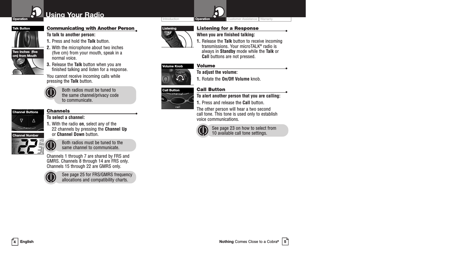Customer Assistance WarrantyIntroduction5Nothing Comes Close to a Cobra®Operation4EnglishUsing Your RadioCommunicating with Another Person •To talk to another person:1. Press and hold the Talk button.2. With the microphone about two inches (five cm) from your mouth, speak in a normal voice.3. Release the Talk button when you are finished talking and listen for a response.You cannot receive incoming calls while pressing the Talk button.Both radios must be tuned to the same channel/privacy code to communicate.Channels •To select a channel:1. With the radio on, select any of the 22 channels by pressing the Channel Upor Channel Down button. Both radios must be tuned to the same channel to communicate.Channels 1 through 7 are shared by FRS andGMRS. Channels 8 through 14 are FRS only.Channels 15 through 22 are GMRS only.See page 25 for FRS/GMRS frequencyallocations and compatibility charts.Listening for a Response •When you are finished talking:1. Release the Talk button to receive incomingtransmissions. Your microTALK®radio isalways in Standby mode while the Talk or Call buttons are not pressed.Volume •To adjust the volume:1. Rotate the On/Off Volume knob.Call Button •To alert another person that you are calling:1. Press and release the Call button. The other person will hear a two second call tone. This tone is used only to establishvoice communications.See page 23 on how to select from 10 available call tone settings.Talk ButtonChannel ButtonsChannel NumberOperationTwo Inches  (fivecm) from MouthListeningVolume KnobCall Button