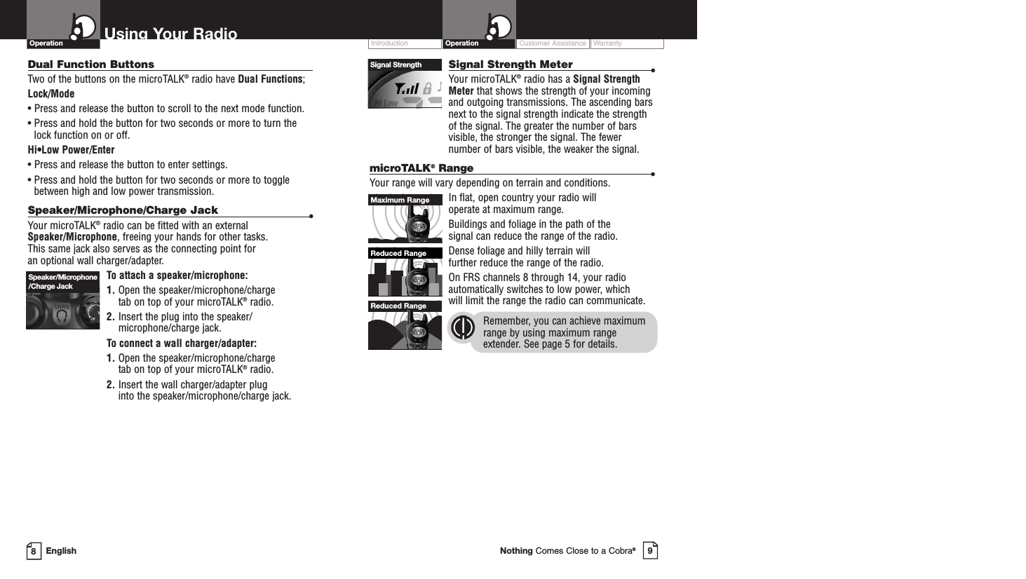 Customer Assistance WarrantyIntroduction9Nothing Comes Close to a Cobra®OperationSignal Strength Meter •Your microTALK®radio has a Signal StrengthMeter that shows the strength of your incomingand outgoing transmissions. The ascending barsnext to the signal strength indicate the strengthof the signal. The greater the number of barsvisible, the stronger the signal. The fewernumber of bars visible, the weaker the signal.microTALK®Range •Your range will vary depending on terrain and conditions. In flat, open country your radio will operate at maximum range. Buildings and foliage in the path of the signal can reduce the range of the radio.Dense foliage and hilly terrain will further reduce the range of the radio.On FRS channels 8 through 14, your radioautomatically switches to low power, which will limit the range the radio can communicate.Remember, you can achieve maximumrange by using maximum rangeextender. See page 5 for details.8EnglishUsing Your RadioDual Function ButtonsTwo of the buttons on the microTALK®radio have Dual Functions;Lock/Mode• Press and release the button to scroll to the next mode function.• Press and hold the button for two seconds or more to turn thelock function on or off.Hi•Low Power/Enter• Press and release the button to enter settings.• Press and hold the button for two seconds or more to togglebetween high and low power transmission.Speaker/Microphone/Charge Jack •Your microTALK®radio can be fitted with an external Speaker/Microphone, freeing your hands for other tasks. This same jack also serves as the connecting point for an optional wall charger/adapter.To attach a speaker/microphone:1. Open the speaker/microphone/charge tab on top of your microTALK®radio.2. Insert the plug into the speaker/microphone/charge jack.To connect a wall charger/adapter:1. Open the speaker/microphone/charge tab on top of your microTALK®radio.2. Insert the wall charger/adapter plug into the speaker/microphone/charge jack.OperationSpeaker/Microphone/Charge JackSignal StrengthReduced RangeReduced RangeMaximum Range