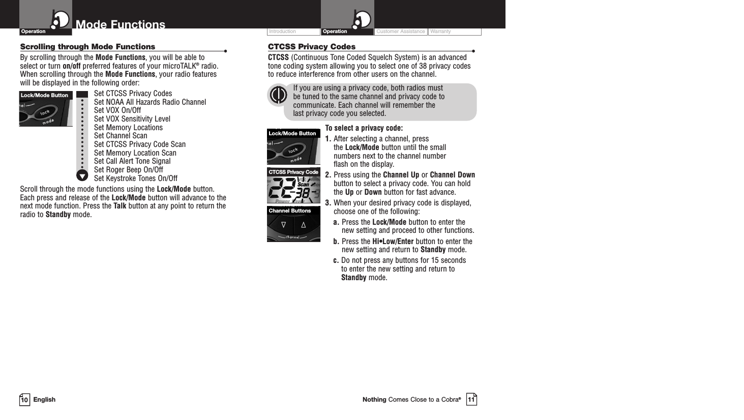 Customer Assistance WarrantyIntroduction11Nothing Comes Close to a Cobra®Operation10 EnglishMode FunctionsScrolling through Mode Functions •By scrolling through the Mode Functions, you will be able to select or turn on/off preferred features of your microTALK®radio.When scrolling through the Mode Functions, your radio features will be displayed in the following order:Set CTCSS Privacy CodesSet NOAA All Hazards Radio ChannelSet VOX On/Off Set VOX Sensitivity LevelSet Memory LocationsSet Channel ScanSet CTCSS Privacy Code Scan Set Memory Location ScanSet Call Alert Tone SignalSet Roger Beep On/OffSet Keystroke Tones On/OffScroll through the mode functions using the Lock/Mode button.Each press and release of the Lock/Mode button will advance to thenext mode function. Press the Talk button at any point to return theradio to Standby mode.OperationCTCSS Privacy Codes •CTCSS (Continuous Tone Coded Squelch System) is an advancedtone coding system allowing you to select one of 38 privacy codesto reduce interference from other users on the channel.If you are using a privacy code, both radios must be tuned to the same channel and privacy code tocommunicate. Each channel will remember the last privacy code you selected.To select a privacy code:1. After selecting a channel, press the Lock/Mode button until the small numbers next to the channel number flash on the display.2. Press using the Channel Up or Channel Downbutton to select a privacy code. You can holdthe Up or Down button for fast advance.3. When your desired privacy code is displayed,choose one of the following:a. Press the Lock/Mode button to enter thenew setting and proceed to other functions.b. Press the Hi•Low/Enter button to enter thenew setting and return to Standby mode.c. Do not press any buttons for 15 seconds to enter the new setting and return toStandby mode.Lock/Mode ButtonChannel ButtonsCTCSS Privacy CodeLock/Mode Button