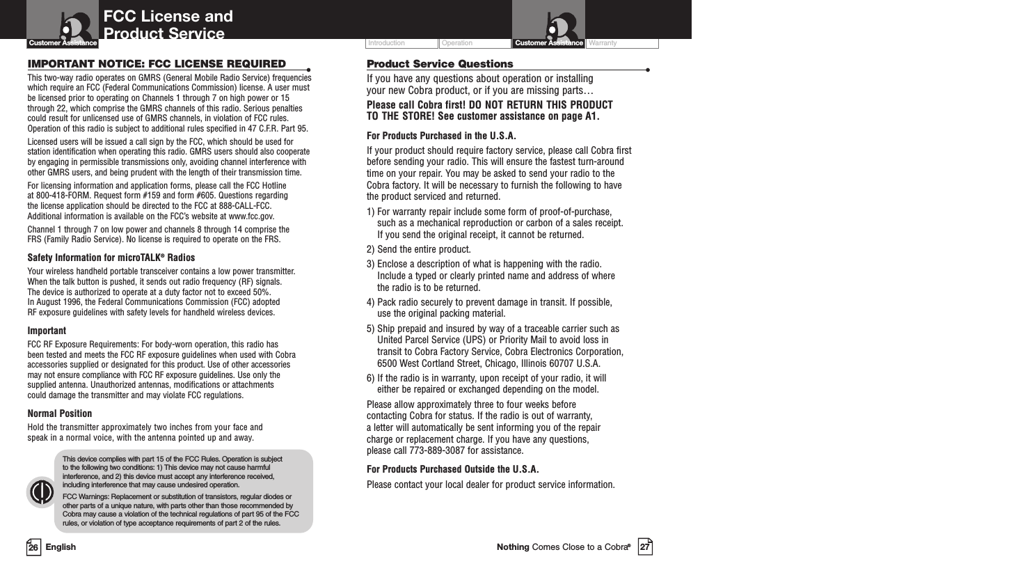 Operation WarrantyIntroduction27Nothing Comes Close to a Cobra®Customer Assistance26 EnglishFCC License and Product ServiceProduct Service Questions •If you have any questions about operation or installing your new Cobra product, or if you are missing parts… Please call Cobra first! DO NOT RETURN THIS PRODUCTTO THE STORE! See customer assistance on page A1.For Products Purchased in the U.S.A.If your product should require factory service, please call Cobra first before sending your radio. This will ensure the fastest turn-around time on your repair. You may be asked to send your radio to the Cobra factory. It will be necessary to furnish the following to have the product serviced and returned.1) For warranty repair include some form of proof-of-purchase, such as a mechanical reproduction or carbon of a sales receipt. If you send the original receipt, it cannot be returned. 2) Send the entire product. 3) Enclose a description of what is happening with the radio. Include a typed or clearly printed name and address of where the radio is to be returned. 4) Pack radio securely to prevent damage in transit. If possible, use the original packing material. 5) Ship prepaid and insured by way of a traceable carrier such as United Parcel Service (UPS) or Priority Mail to avoid loss in transit to Cobra Factory Service, Cobra Electronics Corporation, 6500 West Cortland Street, Chicago, Illinois 60707 U.S.A. 6) If the radio is in warranty, upon receipt of your radio, it will either be repaired or exchanged depending on the model. Please allow approximately three to four weeks before contacting Cobra for status. If the radio is out of warranty, a letter will automatically be sent informing you of the repair charge or replacement charge. If you have any questions, please call 773-889-3087 for assistance.For Products Purchased Outside the U.S.A.Please contact your local dealer for product service information.IMPORTANT NOTICE: FCC LICENSE REQUIRED •This two-way radio operates on GMRS (General Mobile Radio Service) frequencieswhich require an FCC (Federal Communications Commission) license. A user mustbe licensed prior to operating on Channels 1 through 7 on high power or 15through 22, which comprise the GMRS channels of this radio. Serious penaltiescould result for unlicensed use of GMRS channels, in violation of FCC rules.Operation of this radio is subject to additional rules specified in 47 C.F.R. Part 95. Licensed users will be issued a call sign by the FCC, which should be used forstation identification when operating this radio. GMRS users should also cooperateby engaging in permissible transmissions only, avoiding channel interference withother GMRS users, and being prudent with the length of their transmission time. For licensing information and application forms, please call the FCC Hotline at 800-418-FORM. Request form #159 and form #605. Questions regarding the license application should be directed to the FCC at 888-CALL-FCC. Additional information is available on the FCC’s website at www.fcc.gov.Channel 1 through 7 on low power and channels 8 through 14 comprise the FRS (Family Radio Service). No license is required to operate on the FRS.Safety Information for microTALK®RadiosYour wireless handheld portable transceiver contains a low power transmitter.When the talk button is pushed, it sends out radio frequency (RF) signals. The device is authorized to operate at a duty factor not to exceed 50%. In August 1996, the Federal Communications Commission (FCC) adopted RF exposure guidelines with safety levels for handheld wireless devices. ImportantFCC RF Exposure Requirements: For body-worn operation, this radio has been tested and meets the FCC RF exposure guidelines when used with Cobraaccessories supplied or designated for this product. Use of other accessories may not ensure compliance with FCC RF exposure guidelines. Use only thesupplied antenna. Unauthorized antennas, modifications or attachments could damage the transmitter and may violate FCC regulations. Normal PositionHold the transmitter approximately two inches from your face and speak in a normal voice, with the antenna pointed up and away.This device complies with part 15 of the FCC Rules. Operation is subject to the following two conditions: 1) This device may not cause harmfulinterference, and 2) this device must accept any interference received,including interference that may cause undesired operation.FCC Warnings: Replacement or substitution of transistors, regular diodes orother parts of a unique nature, with parts other than those recommended byCobra may cause a violation of the technical regulations of part 95 of the FCCrules, or violation of type acceptance requirements of part 2 of the rules.Customer Assistance