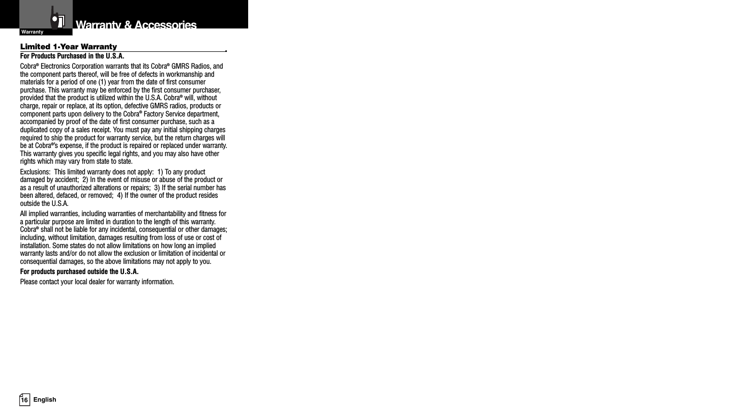 Limited 1-Year Warranty •For Products Purchased in the U.S.A.Cobra®Electronics Corporation warrants that its Cobra®GMRS Radios, andthe component parts thereof, will be free of defects in workmanship andmaterials for a period of one (1) year from the date of first consumerpurchase. This warranty may be enforced by the first consumer purchaser,provided that the product is utilized within the U.S.A. Cobra®will, withoutcharge, repair or replace, at its option, defective GMRS radios, products orcomponent parts upon delivery to the Cobra®Factory Service department,accompanied by proof of the date of first consumer purchase, such as aduplicated copy of a sales receipt. You must pay any initial shipping chargesrequired to ship the product for warranty service, but the return charges willbe at Cobra®’s expense, if the product is repaired or replaced under warranty.This warranty gives you specific legal rights, and you may also have otherrights which may vary from state to state.Exclusions:  This limited warranty does not apply:  1) To any productdamaged by accident;  2) In the event of misuse or abuse of the product oras a result of unauthorized alterations or repairs;  3) If the serial number hasbeen altered, defaced, or removed;  4) If the owner of the product residesoutside the U.S.A.All implied warranties, including warranties of merchantability and fitness fora particular purpose are limited in duration to the length of this warranty.Cobra®shall not be liable for any incidental, consequential or other damages;including, without limitation, damages resulting from loss of use or cost ofinstallation. Some states do not allow limitations on how long an impliedwarranty lasts and/or do not allow the exclusion or limitation of incidental orconsequential damages, so the above limitations may not apply to you.For products purchased outside the U.S.A.Please contact your local dealer for warranty information.16 EnglishWarranty &amp; AccessoriesWarranty