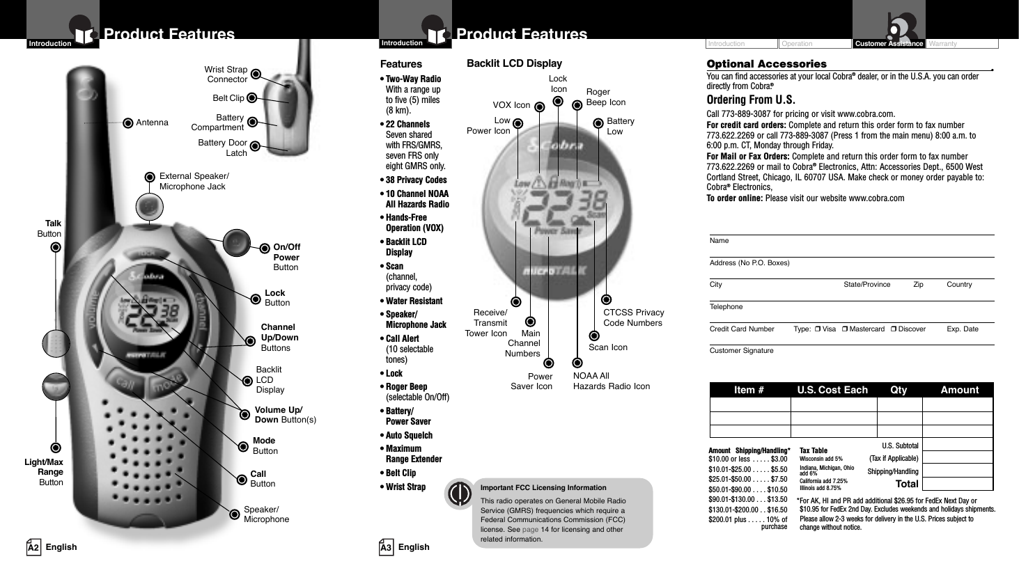 Operation WarrantyIntroduction Customer AssistanceNameAddress (No P.O. Boxes)City State/Province Zip CountryTelephoneCredit Card Number         Type:  ❒Visa   ❒Mastercard   ❒Discover Exp. DateCustomer SignatureItem # U.S. Cost Each Qty AmountU.S. Subtotal(Tax if Applicable)Shipping/HandlingTotalOrdering From U.S.Call 773-889-3087 for pricing or visit www.cobra.com.For credit card orders: Complete and return this order form to fax number773.622.2269 or call 773-889-3087 (Press 1 from the main menu) 8:00 a.m. to6:00 p.m. CT, Monday through Friday.For Mail or Fax Orders: Complete and return this order form to fax number773.622.2269 or mail to Cobra®Electronics, Attn: Accessories Dept., 6500 WestCortland Street, Chicago, IL 60707 USA. Make check or money order payable to:Cobra®Electronics,To order online: Please visit our website www.cobra.comAmount Shipping/Handling*$10.00 or less . . . . . $3.00$10.01-$25.00 . . . . . $5.50$25.01-$50.00 . . . . . $7.50$50.01-$90.00 . . . . $10.50$90.01-$130.00 . . . $13.50$130.01-$200.00 . . $16.50$200.01 plus . . . . . 10% ofpurchaseTax TableWisconsin add 5%Indiana, Michigan, Ohioadd 6%California add 7.25%Illinois add 8.75% *For AK, HI and PR add additional $26.95 for FedEx Next Day or $10.95 for FedEx 2nd Day. Excludes weekends and holidays shipments.Please allow 2-3 weeks for delivery in the U.S. Prices subject to change without notice.Optional Accessories •You can find accessories at your local Cobra®dealer, or in the U.S.A. you can orderdirectly from Cobra.®A3 EnglishProduct FeaturesIntroductionBacklit LCD DisplayImportant FCC Licensing InformationThis radio operates on General Mobile RadioService (GMRS) frequencies which require aFederal Communications Commission (FCC)license. See page 14 for licensing and other related information.Receive/Transmit Tower IconLow Power IconLock IconVOX Icon Roger Beep IconBattery LowMain ChannelNumbersPower Saver IconCTCSS Privacy Code NumbersScan IconNOAA All Hazards Radio IconFeatures• Two-Way Radio With a range up to five (5) miles (8 km).• 22 Channels Seven shared with FRS/GMRS,seven FRS onlyeight GMRS only.• 38 Privacy Codes• 10 Channel NOAA All Hazards Radio• Hands-FreeOperation (VOX)• Backlit LCDDisplay• Scan (channel, privacy code)• Water Resistant• Speaker/Microphone Jack• Call Alert(10 selectabletones)• Lock• Roger Beep(selectable On/Off)• Battery/Power Saver• Auto Squelch• Maximum Range Extender• Belt Clip• Wrist StrapBattery CompartmentBattery DoorLatchBelt ClipWrist StrapConnectorA2 EnglishProduct FeaturesIntroductionLockButtonBacklit LCD DisplayChannel Up/Down ButtonsSpeaker/MicrophoneCall ButtonModeButtonAntennaVolume Up/Down Button(s)External Speaker/Microphone JackLight/MaxRangeButtonTalkButtonOn/Off PowerButton