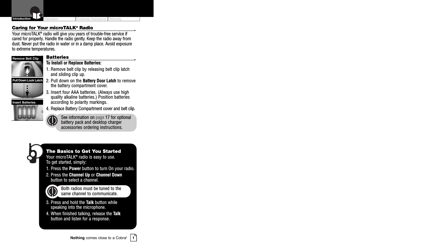 OperationCustomer AssistanceWarranty1Nothing comes close to a Cobra®IntroductionCaring for Your microTALK®Radio •Your microTALK®radio will give you years of trouble-free service ifcared for properly. Handle the radio gently. Keep the radio away fromdust. Never put the radio in water or in a damp place. Avoid exposureto extreme temperatures.Batteries •To Install or Replace Batteries:1. Remove belt clip by releasing belt clip latchand sliding clip up.2. Pull down on the Battery Door Latch to removethe battery compartment cover.3. Insert four AAA batteries. (Always use highquality alkaline batteries.) Position batteriesaccording to polarity markings.4. Replace Battery Compartment cover and belt clip.See information on page 17 for optionalbattery pack and desktop chargeraccessories ordering instructions.Insert BatteriesPull Down Lock LatchRemove Belt ClipThe Basics to Get You StartedYour microTALK®radio is easy to use. To get started, simply:1. Press the Power button to turn On your radio.2. Press the Channel Up or Channel Downbutton to select a channel.Both radios must be tuned to the same channel to communicate.3. Press and hold the Talk button while speaking into the microphone.4. When finished talking, release the Talkbutton and listen for a response.