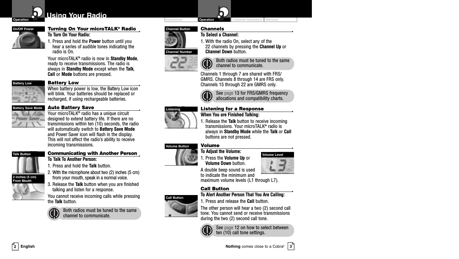 Customer Assistance WarrantyIntroduction OperationChannels •To Select a Channel:1. With the radio On, select any of the 22 channels by pressing the Channel Up orChannel Down button. Both radios must be tuned to the samechannel to communicate.Channels 1 through 7 are shared with FRS/GMRS. Channels 8 through 14 are FRS only.Channels 15 through 22 are GMRS only.See page 13 for FRS/GMRS frequencyallocations and compatibility charts.Listening for a Response •When You are Finished Talking:1. Release the Talk button to receive incomingtransmissions. Your microTALK®radio isalways in Standby Mode while the Talk or Callbuttons are not pressed.Volume •To Adjust the Volume:1. Press the Volume Up orVolume Down button.A double beep sound is used to indicate the minimum andmaximum volume levels (L1 through L7).Call Button •To Alert Another Person That You Are Calling:1. Press and release the Call button. The other person will hear a two (2) second calltone. You cannot send or receive transmissionsduring the two (2) second call tone.See page 12 on how to select betweenten (10) call tone settings.Turning On Your microTALK®Radio •To Turn On Your Radio:1. Press and hold the Power button until youhear a series of audible tones indicating theradio is On.Your microTALK®radio is now in Standby Mode,ready to receive transmissions. The radio isalways in Standby Mode except when the Talk,Call or Mode buttons are pressed.Battery Low •When battery power is low, the Battery Low iconwill blink. Your batteries should be replaced orrecharged, if using rechargeable batteries.Auto Battery Save •Your microTALK®radio has a unique circuitdesigned to extend battery life. If there are notransmissions within ten (10) seconds, the radiowill automatically switch to Battery Save Modeand Power Saver icon will flash in the display.This will not affect the radio’s ability to receiveincoming transmissions.Communicating with Another Person •To Talk To Another Person:1. Press and hold the Talk button.2. With the microphone about two (2) inches (5 cm)from your mouth, speak in a normal voice.3. Release the Talk button when you are finished talking and listen for a response.You cannot receive incoming calls while pressing the Talk button.Both radios must be tuned to the samechannel to communicate.EnglishUsing Your Radio23Nothing comes close to a Cobra®OperationChannel ButtonChannel NumberOn/Off PowerBattery LowBattery Save ModeTalk Button2 inches (5 cm) From MouthListeningCall ButtonVolume ButtonVolume Level