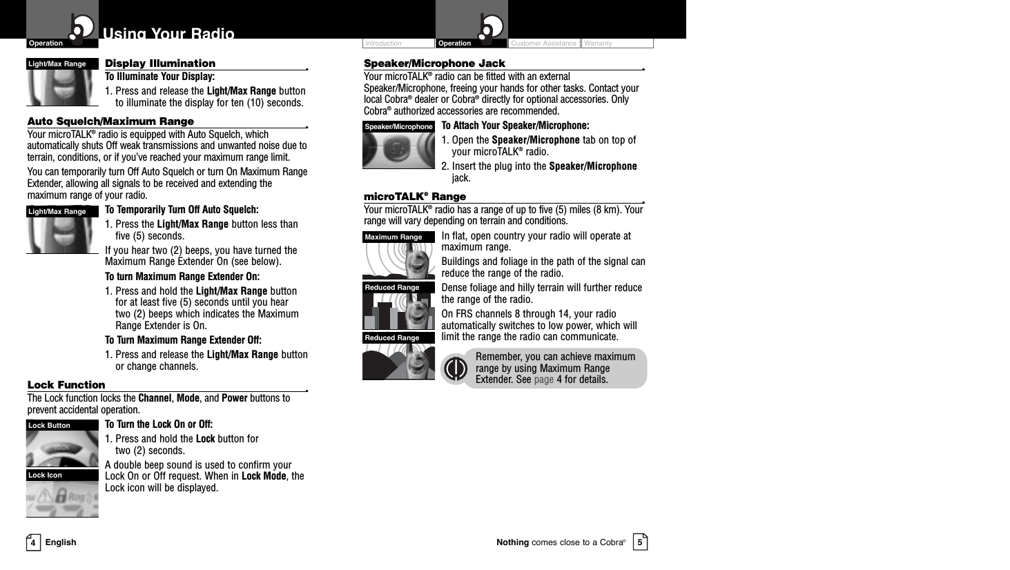 Speaker/Microphone Jack •Your microTALK®radio can be fitted with an externalSpeaker/Microphone, freeing your hands for other tasks. Contact your local Cobra®dealer or Cobra®directly for optional accessories. OnlyCobra®authorized accessories are recommended. To Attach Your Speaker/Microphone:1. Open the Speaker/Microphone tab on top ofyour microTALK®radio.2. Insert the plug into the Speaker/Microphonejack.microTALK®Range •Your microTALK®radio has a range of up to five (5) miles (8 km). Yourrange will vary depending on terrain and conditions.  In flat, open country your radio will operate atmaximum range.  Buildings and foliage in the path of the signal canreduce the range of the radio.Dense foliage and hilly terrain will further reducethe range of the radio.On FRS channels 8 through 14, your radioautomatically switches to low power, which willlimit the range the radio can communicate.Remember, you can achieve maximumrange by using Maximum RangeExtender. See page 4 for details.Customer Assistance WarrantyIntroduction OperationEnglishUsing Your Radio45Nothing comes close to a Cobra®OperationDisplay Illumination •To Illuminate Your Display:1. Press and release the Light/Max Range buttonto illuminate the display for ten (10) seconds.Auto Squelch/Maximum Range •Your microTALK®radio is equipped with Auto Squelch, whichautomatically shuts Off weak transmissions and unwanted noise due toterrain, conditions, or if you’ve reached your maximum range limit.You can temporarily turn Off Auto Squelch or turn On Maximum RangeExtender, allowing all signals to be received and extending themaximum range of your radio.To Temporarily Turn Off Auto Squelch:1. Press the Light/Max Range button less thanfive (5) seconds. If you hear two (2) beeps, you have turned theMaximum Range Extender On (see below).To turn Maximum Range Extender On:1. Press and hold the Light/Max Range buttonfor at least five (5) seconds until you hear two (2) beeps which indicates the MaximumRange Extender is On.To Turn Maximum Range Extender Off:1. Press and release the Light/Max Range buttonor change channels.Lock Function •The Lock function locks the Channel, Mode, and Power buttons toprevent accidental operation. To Turn the Lock On or Off:1. Press and hold the Lock button for two (2) seconds.A double beep sound is used to confirm yourLock On or Off request. When in Lock Mode, theLock icon will be displayed.Reduced RangeReduced RangeMaximum RangeLock IconLock ButtonLight/Max RangeLight/Max RangeSpeaker/Microphone