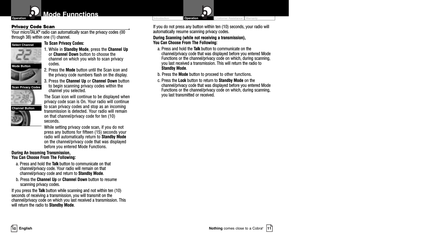 Customer Assistance WarrantyIntroduction OperationEnglishMode Funnctions10 11Nothing comes close to a Cobra®Privacy Code Scan •Your microTALK®radio can automatically scan the privacy codes (00through 38) within one (1) channel.To Scan Privacy Codes:1. While in Standby Mode, press the Channel Upor Channel Down button to choose thechannel on which you wish to scan privacycodes.2. Press the Mode button until the Scan icon andthe privacy code numbers flash on the display.3. Press the Channel Up or Channel Down buttonto begin scanning privacy codes within thechannel you selected.The Scan icon will continue to be displayed whenprivacy code scan is On. Your radio will continueto scan privacy codes and stop as an incomingtransmission is detected. Your radio will remainon that channel/privacy code for ten (10)seconds. While setting privacy code scan, if you do notpress any buttons for fifteen (15) seconds yourradio will automatically return to Standby Modeon the channel/privacy code that was displayedbefore you entered Mode Functions. During An Incoming Transmission, You Can Choose From The Following:a. Press and hold the Talk button to communicate on thatchannel/privacy code. Your radio will remain on thatchannel/privacy code and return to Standby Mode.b. Press the Channel Up or Channel Down button to resumescanning privacy codes.If you press the Talk button while scanning and not within ten (10)seconds of receiving a transmission, you will transmit on thechannel/privacy code on which you last received a transmission. Thiswill return the radio to Standby Mode.If you do not press any button within ten (10) seconds, your radio willautomatically resume scanning privacy codes. During Scanning (while not receiving a transmission), You Can Choose From The Following:a. Press and hold the Talk button to communicate on thechannel/privacy code that was displayed before you entered ModeFunctions or the channel/privacy code on which, during scanning,you last received a transmission. This will return the radio toStandby Mode.b. Press the Mode button to proceed to other functions.c. Press the Lock button to return to Standby Mode on thechannel/privacy code that was displayed before you entered ModeFunctions or the channel/privacy code on which, during scanning,you last transmitted or received.OperationChannel ButtonMode ButtonSelect ChannelScan Privacy Codes