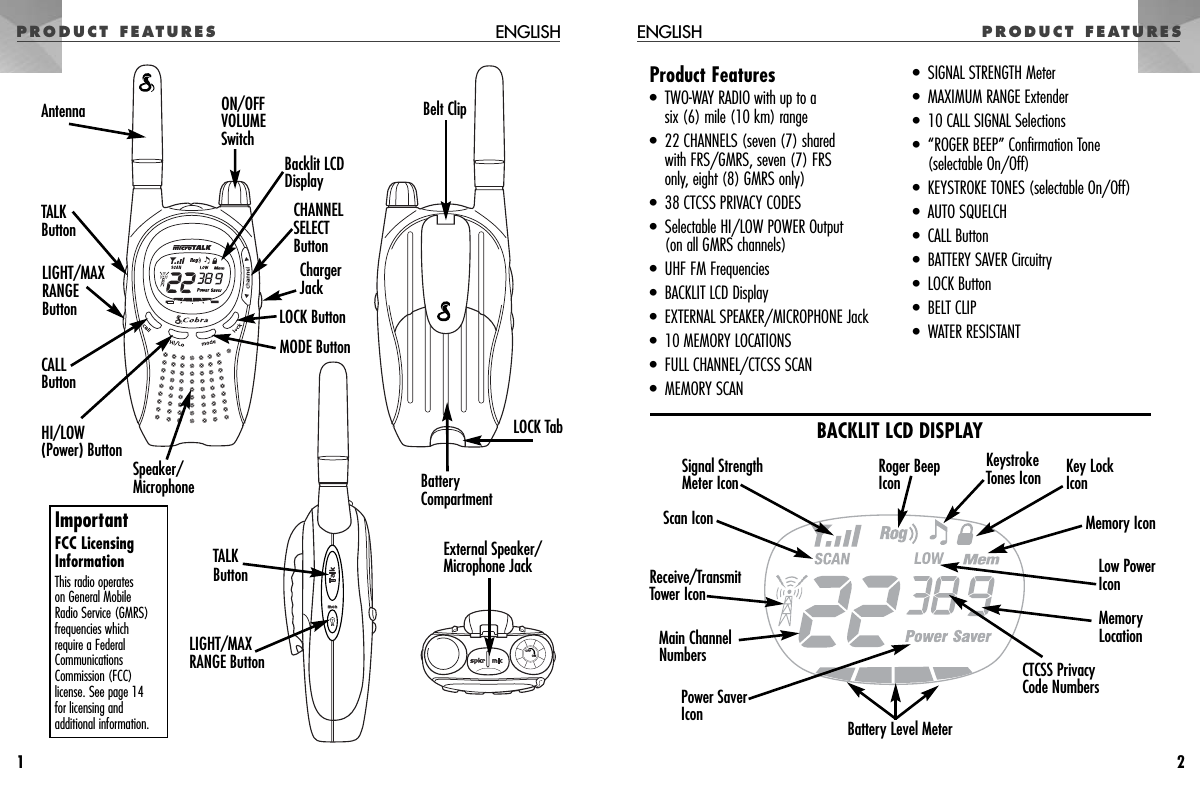 PRODUCT FEATURES ENGLISH1PRODUCT FEATURESENGLISH2 OFFONBacklit LCD DisplayLOCK ButtonMODE ButtonON/OFFVOLUMESwitchCHANNEL SELECT ButtonChargerJackSpeaker/MicrophoneBelt ClipCALL ButtonHI/LOW (Power) ButtonTALKButtonLIGHT/MAXRANGEButtonAntennaBattery CompartmentLOCK TabExternal Speaker/Microphone JackLIGHT/MAXRANGE ButtonTALKButtonProduct Features•  TWO-WAY RADIO with up to asix (6) mile (10 km) range•  22 CHANNELS (seven (7) shared with FRS/GMRS, seven (7) FRS only, eight (8) GMRS only)•  38 CTCSS PRIVACY CODES•  Selectable HI/LOW POWER Output (on all GMRS channels)•  UHF FM Frequencies•  BACKLIT LCD Display•  EXTERNAL SPEAKER/MICROPHONE Jack•  10 MEMORY LOCATIONS•  FULL CHANNEL/CTCSS SCAN•  MEMORY SCAN•  SIGNAL STRENGTH Meter•  MAXIMUM RANGE Extender•  10 CALL SIGNAL Selections•  “ROGER BEEP” Confirmation Tone(selectable On/Off)•  KEYSTROKE TONES (selectable On/Off)•  AUTO SQUELCH•  CALL Button•  BATTERY SAVER Circuitry•  LOCK Button•  BELT CLIP•  WATER RESISTANTReceive/TransmitTower IconCTCSS PrivacyCode NumbersMemoryLocation Low PowerIconKey LockIconKeystrokeTones IconRoger BeepIconMemory IconPower SaverIcon Battery Level MeterMain ChannelNumbers Signal StrengthMeter IconBACKLIT LCD DISPLAYScan IconImportantFCC LicensingInformationThis radio operates on General Mobile Radio Service (GMRS)frequencies which require a FederalCommunicationsCommission (FCC)license. See page 14 for licensing andadditional information.