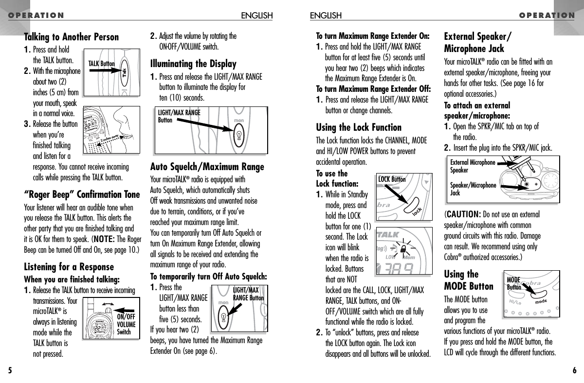 OPERATIONTo turn Maximum Range Extender On:1. Press and hold the LIGHT/MAX RANGEbutton for at least five (5) seconds untilyou hear two (2) beeps which indicatesthe Maximum Range Extender is On.To turn Maximum Range Extender Off:1. Press and release the LIGHT/MAX RANGEbutton or change channels.Using the Lock FunctionThe Lock function locks the CHANNEL, MODEand HI/LOW POWER buttons to preventaccidental operation. To use the Lock function:1. While in Standbymode, press andhold the LOCKbutton for one (1)second. The Lockicon will blink when the radio islocked. Buttonsthat are NOTlocked are the CALL, LOCK, LIGHT/MAXRANGE, TALK buttons, and ON-OFF/VOLUME switch which are all fullyfunctional while the radio is locked.2. To “unlock” buttons, press and release the LOCK button again. The Lock icondisappears and all buttons will be unlocked.External Speaker/Microphone JackYour microTALK®radio can be fitted with anexternal speaker/microphone, freeing yourhands for other tasks. (See page 16 foroptional accessories.)To attach an externalspeaker/microphone:1. Open the SPKR/MIC tab on top of the radio.2. Insert the plug into the SPKR/MIC jack. (CAUTION: Do not use an externalspeaker/microphone with common ground circuits with this radio. Damage can result. We recommend using only Cobra®authorized accessories.)Using theMODE ButtonThe MODE buttonallows you to use and program thevarious functions of your microTALK®radio. If you press and hold the MODE button, theLCD will cycle through the different functions.OPERATIONENGLISH6Talking to Another Person1. Press and hold the TALK button.2. With the microphoneabout two (2)inches (5 cm) fromyour mouth, speakin a normal voice.3. Release the buttonwhen you’refinished talking and listen for aresponse. You cannot receive incoming calls while pressing the TALK button.“Roger Beep” Confirmation ToneYour listener will hear an audible tone whenyou release the TALK button. This alerts theother party that you are finished talking and it is OK for them to speak. (NOTE: The RogerBeep can be turned Off and On, see page 10.)Listening for a ResponseWhen you are finished talking:1. Release the TALK button to receive incomingtransmissions. YourmicroTALK®isalways in listeningmode while theTALK button is not pressed.2. Adjust the volume by rotating the ON-OFF/VOLUME switch.Illuminating the Display1. Press and release the LIGHT/MAX RANGEbutton to illuminate the display for ten (10) seconds.Auto Squelch/Maximum RangeYour microTALK®radio is equipped with Auto Squelch, which automatically shuts Off weak transmissions and unwanted noisedue to terrain, conditions, or if you’ve reached your maximum range limit.You can temporarily turn Off Auto Squelch orturn On Maximum Range Extender, allowing all signals to be received and extending themaximum range of your radio.To temporarily turn Off Auto Squelch:1. Press theLIGHT/MAX RANGEbutton less thanfive (5) seconds. If you hear two (2)beeps, you have turned the Maximum RangeExtender On (see page 6).ENGLISH5External Microphone SpeakerSpeaker/MicrophoneJackLIGHT/MAXRANGE Button2 inches away TALK Button  ON/OFFVOLUMESwitch LIGHT/MAX RANGEButtonMODEButtonLOCK Button