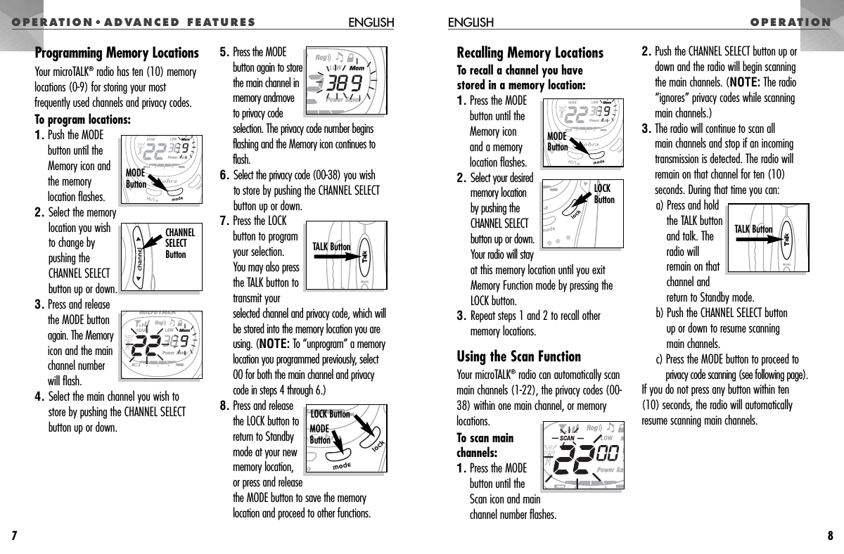 OPERATION•ADVANCED FEATURES OPERATIONENGLISH8Programming Memory LocationsYour microTALK®radio has ten (10) memorylocations (0-9) for storing your mostfrequently used channels and privacy codes. To program locations:1. Push the MODE button until the Memory icon and the memorylocation flashes.2. Select the memory location you wish to change by pushing the CHANNEL SELECT button up or down.3. Press and releasethe MODE buttonagain. The Memoryicon and the mainchannel numberwill flash.4. Select the main channel you wish to store by pushing the CHANNEL SELECTbutton up or down.5. Press the MODEbutton again to storethe main channel inmemory andmoveto privacy codeselection. The privacy code number beginsflashing and the Memory icon continues toflash.6. Select the privacy code (00-38) you wish to store by pushing the CHANNEL SELECTbutton up or down.7. Press the LOCKbutton to programyour selection. You may also pressthe TALK button totransmit yourselected channel and privacy code, which willbe stored into the memory location you areusing. (NOTE: To “unprogram” a memorylocation you programmed previously, select00 for both the main channel and privacycode in steps 4 through 6.)8. Press and releasethe LOCK button toreturn to Standbymode at your newmemory location,or press and releasethe MODE button to save the memorylocation and proceed to other functions.ENGLISH7MODEButtonCHANNEL SELECT Button TALK Button Recalling Memory LocationsTo recall a channel you have stored in a memory location:1. Press the MODEbutton until theMemory icon and a memory location flashes.2. Select your desiredmemory location by pushing theCHANNEL SELECTbutton up or down.Your radio will stayat this memory location until you exitMemory Function mode by pressing theLOCK button.3. Repeat steps 1 and 2 to recall othermemory locations.Using the Scan FunctionYour microTALK®radio can automatically scanmain channels (1-22), the privacy codes (00-38) within one main channel, or memorylocations.To scan mainchannels:1. Press the MODEbutton until theScan icon and main channel number flashes.2. Push the CHANNEL SELECT button up ordown and the radio will begin scanningthe main channels. (NOTE: The radio“ignores” privacy codes while scanning main channels.)3. The radio will continue to scan all main channels and stop if an incomingtransmission is detected. The radio willremain on that channel for ten (10)seconds. During that time you can:a) Press and holdthe TALK buttonand talk. Theradio willremain on thatchannel andreturn to Standby mode. b) Push the CHANNEL SELECT button up or down to resume scanning main channels. c) Press the MODE button to proceed toprivacy code scanning (see following page).If you do not press any button within ten(10) seconds, the radio will automaticallyresume scanning main channels.TALK Button LOCK ButtonMODEButtonLOCK ButtonMODE Button