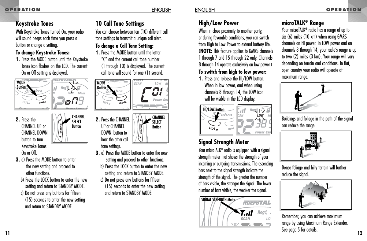 High/Low PowerWhen in close proximity to another party, or during favorable conditions, you can switchfrom High to Low Power to extend battery life. (NOTE: This feature applies to GMRS channels1 through 7 and 15 through 22 only. Channels8 through 14 operate exclusively on low power.)To switch from high to low power: 1. Press and release the HI/LOW button. When in low power, and when usingchannels 8 through 14, the LOW icon will be visible in the LCD display.Signal Strength MeterYour microTALK®radio is equipped with a signalstrength meter that shows the strength of yourincoming or outgoing transmissions. The ascendingbars next to the signal strength indicate thestrength of the signal. The greater the number of bars visible, the stronger the signal. The fewernumber of bars visible, the weaker the signal. microTALK®RangeYour microTALK®radio has a range of up to six (6) miles (10 km) when using GMRSchannels on HI power. In LOW power and onchannels 8 through 14, your radio’s range is upto two (2) miles (3 km). Your range will varydepending on terrain and conditions. In flat,open country your radio will operate atmaximum range. Buildings and foliage in the path of the signalcan reduce the range. Dense foliage and hilly terrain will furtherreduce the signal.Remember, you can achieve maximum range by using Maximum Range Extender. See page 5 for details.HI/LOW ButtonSIGNAL STRENGTH MeterOPERATION ENGLISH OPERATIONENGLISH1211Keystroke TonesWith Keystroke Tones turned On, your radiowill sound beeps each time you press abutton or change a setting.To change Keystroke Tones:1. Press the MODE button until the KeystrokeTones icon flashes on the LCD. The currentOn or Off setting is displayed.2. Press the CHANNEL UP orCHANNEL DOWNbutton to turnKeystroke TonesOn or Off.3. a) Press the MODE button to enter the new setting and proceed to other functions.b) Press the LOCK button to enter the newsetting and return to STANDBY MODE.c) Do not press any buttons for fifteen(15) seconds to enter the new settingand return to STANDBY MODE.10 Call Tone SettingsYou can choose between ten (10) different calltone settings to transmit a unique call alert. To change a Call Tone Setting:1. Press the MODE button until the letter “C” and the current call tone number (1 through 10) is displayed. The currentcall tone will sound for one (1) second.2. Press the CHANNELUP or CHANNELDOWN  button tohear the other call tone settings.3. a) Press the MODE button to enter the newsetting and proceed to other functions.b) Press the LOCK button to enter the newsetting and return to STANDBY MODE.c) Do not press any buttons for fifteen(15) seconds to enter the new settingand return to STANDBY MODE.MODEButtonCHANNEL SELECT ButtonMODEButtonCHANNEL SELECT Button