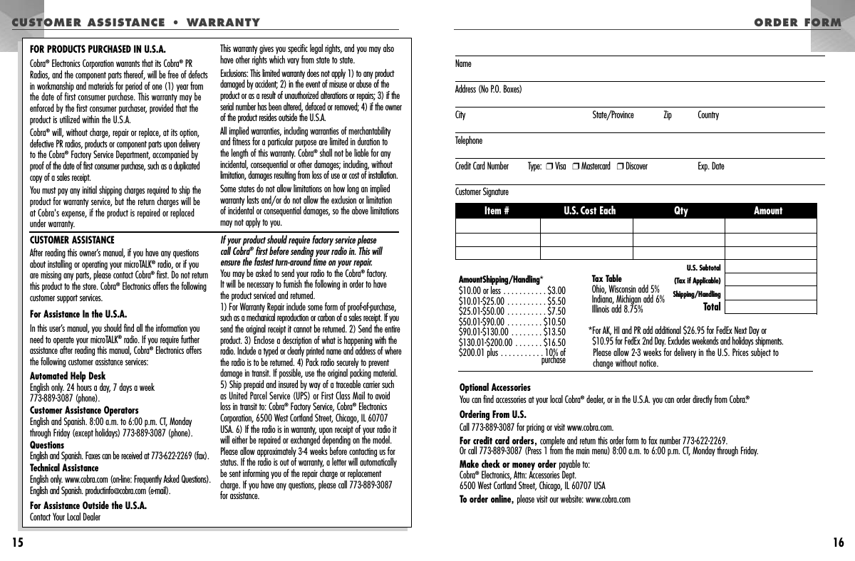 15ORDER FORM16CUSTOMER ASSISTANCE • WARRANTYCUSTOMER ASSISTANCEAfter reading this owner’s manual, if you have any questionsabout installing or operating your microTALK®radio, or if you are missing any parts, please contact Cobra®first. Do not returnthis product to the store. Cobra®Electronics offers the followingcustomer support services.For Assistance In the U.S.A. In this user’s manual, you should find all the information youneed to operate your microTALK®radio. If you require furtherassistance after reading this manual, Cobra®Electronics offersthe following customer assistance services:Automated Help Desk English only. 24 hours a day, 7 days a week 773-889-3087 (phone). Customer Assistance Operators English and Spanish. 8:00 a.m. to 6:00 p.m. CT, Mondaythrough Friday (except holidays) 773-889-3087 (phone). Questions English and Spanish. Faxes can be received at 773-622-2269 (fax). Technical Assistance English only. www.cobra.com (on-line: Frequently Asked Questions).English and Spanish. productinfo@cobra.com (e-mail).For Assistance Outside the U.S.A. Contact Your Local DealerIf your product should require factory service please call Cobra®first before sending your radio in. This willensure the fastest turn-around time on your repair. You may be asked to send your radio to the Cobra®factory. It will be necessary to furnish the following in order to have the product serviced and returned.1) For Warranty Repair include some form of proof-of-purchase,such as a mechanical reproduction or carbon of a sales receipt. If yousend the original receipt it cannot be returned. 2) Send the entireproduct. 3) Enclose a description of what is happening with theradio. Include a typed or clearly printed name and address of wherethe radio is to be returned. 4) Pack radio securely to preventdamage in transit. If possible, use the original packing material.5) Ship prepaid and insured by way of a traceable carrier suchas United Parcel Service (UPS) or First Class Mail to avoid loss in transit to: Cobra®Factory Service, Cobra®ElectronicsCorporation, 6500 West Cortland Street, Chicago, IL 60707 USA. 6) If the radio is in warranty, upon receipt of your radio itwill either be repaired or exchanged depending on the model.Please allow approximately 3-4 weeks before contacting us forstatus. If the radio is out of warranty, a letter will automaticallybe sent informing you of the repair charge or replacementcharge. If you have any questions, please call 773-889-3087for assistance.FOR PRODUCTS PURCHASED IN U.S.A.Cobra®Electronics Corporation warrants that its Cobra®PR Radios, and the component parts thereof, will be free of defectsin workmanship and materials for period of one (1) year from the date of first consumer purchase. This warranty may beenforced by the first consumer purchaser, provided that theproduct is utilized within the U.S.A.Cobra®will, without charge, repair or replace, at its option, defective PR radios, products or component parts upon delivery to the Cobra®Factory Service Department, accompanied byproof of the date of first consumer purchase, such as a duplicatedcopy of a sales receipt.You must pay any initial shipping charges required to ship theproduct for warranty service, but the return charges will be at Cobra&apos;s expense, if the product is repaired or replaced under warranty.This warranty gives you specific legal rights, and you may alsohave other rights which vary from state to state.Exclusions: This limited warranty does not apply 1) to any productdamaged by accident; 2) in the event of misuse or abuse of theproduct or as a result of unauthorized alterations or repairs; 3) if theserial number has been altered, defaced or removed; 4) if the ownerof the product resides outside the U.S.A. All implied warranties, including warranties of merchantabilityand fitness for a particular purpose are limited in duration to the length of this warranty. Cobra®shall not be liable for anyincidental, consequential or other damages; including, withoutlimitation, damages resulting from loss of use or cost of installation.Some states do not allow limitations on how long an impliedwarranty lasts and/or do not allow the exclusion or limitation of incidental or consequential damages, so the above limitationsmay not apply to you.NameAddress (No P.O. Boxes)City State/Province Zip CountryTelephoneCredit Card Number         Type:  ❒Visa   ❒Mastercard   ❒Discover Exp. DateCustomer SignatureOptional AccessoriesYou can find accessories at your local Cobra®dealer, or in the U.S.A. you can order directly from Cobra.®Ordering From U.S.Call 773-889-3087 for pricing or visit www.cobra.com.For credit card orders,complete and return this order form to fax number 773-622-2269. Or call 773-889-3087 (Press 1 from the main menu) 8:00 a.m. to 6:00 p.m. CT, Monday through Friday.Make check or money order payable to: Cobra®Electronics, Attn: Accessories Dept.6500 West Cortland Street, Chicago, IL 60707 USATo order online,please visit our website: www.cobra.com AmountShipping/Handling*$10.00 or less . . . . . . . . . . . $3.00$10.01-$25.00 . . . . . . . . . . $5.50$25.01-$50.00 . . . . . . . . . . $7.50$50.01-$90.00 . . . . . . . . . $10.50$90.01-$130.00 . . . . . . . . $13.50$130.01-$200.00 . . . . . . . $16.50$200.01 plus . . . . . . . . . . . 10% ofpurchaseTax TableOhio, Wisconsin add 5%Indiana, Michigan add 6%Illinois add 8.75% *For AK, HI and PR add additional $26.95 for FedEx Next Day or $10.95 for FedEx 2nd Day. Excludes weekends and holidays shipments.Please allow 2-3 weeks for delivery in the U.S. Prices subject to change without notice.Item # U.S. Cost Each Qty AmountU.S. Subtotal(Tax if Applicable)Shipping/HandlingTotal