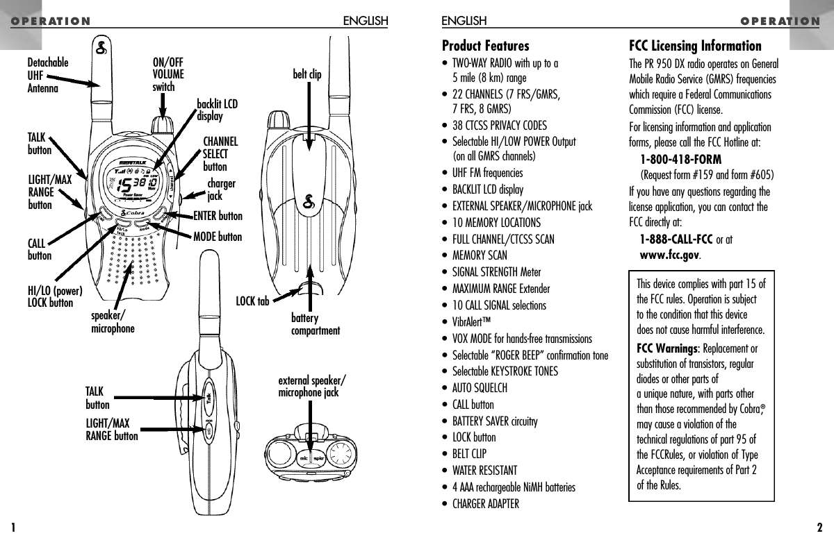 Product Features• TWO-WAY RADIO with up to a 5 mile (8 km) range• 22 CHANNELS (7 FRS/GMRS, 7 FRS, 8 GMRS)• 38 CTCSS PRIVACY CODES• Selectable HI/LOW POWER Output (on all GMRS channels)•  UHF FM frequencies• BACKLIT LCD display• EXTERNAL SPEAKER/MICROPHONE jack• 10 MEMORY LOCATIONS• FULL CHANNEL/CTCSS SCAN• MEMORY SCAN• SIGNAL STRENGTH Meter• MAXIMUM RANGE Extender• 10 CALL SIGNAL selections• VibrAlert™• VOX MODE for hands-free transmissions• Selectable “ROGER BEEP” confirmation tone• Selectable KEYSTROKE TONES• AUTO SQUELCH• CALL button• BATTERY SAVER circuitry• LOCK button• BELT CLIP• WATER RESISTANT• 4 AAA rechargeable NiMH batteries• CHARGER ADAPTERFCC Licensing InformationThe PR 950 DX radio operates on GeneralMobile Radio Service (GMRS) frequencieswhich require a Federal CommunicationsCommission (FCC) license.For licensing information and application forms, please call the FCC Hotline at:1-800-418-FORM(Request form #159 and form #605)If you have any questions regarding the license application, you can contact the FCC directly at:1-888-CALL-FCC or atwww.fcc.gov.O P E R AT I O N ENGLISH1O P E R AT I O NENGLISH2This device complies with part 15 ofthe FCC rules. Operation is subjectto the condition that this devicedoes not cause harmful interference.FCC Warnings:Replacement orsubstitution of transistors, regulardiodes or other parts of a unique nature, with parts otherthan those recommended by Cobra,®may cause a violation of thetechnical regulations of part 95 ofthe FCCRules, or violation of TypeAcceptance requirements of Part 2of the Rules.backlit LCD displayENTER buttonMODE buttonON/OFFVOLUMEswitchCHANNEL SELECT buttonchargerjackspeaker/microphonebelt clipCALL buttonHI/LO (power)LOCK buttonTALKbuttonLIGHT/MAXRANGEbuttonDetachableUHFAntennabatterycompartmentLOCK tabexternal speaker/microphone jackLIGHT/MAXRANGE buttonTALKbutton