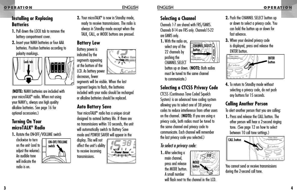 O P E R AT I O NSelecting a ChannelChannels 1-7 are shared with FRS/GMRS.Channels 8-14 are FRS only. Channels15-22 are GMRS only.1. With the radio on,select any of the22 channels bypushing theCHANNEL SELECTbutton up or down. (N O T E : Both radiosmust be tuned to the same channel to communicate.)Selecting a CTCSS Privacy CodeCTCSS (Continuous Tone Coded SquelchSystem) is an advanced tone coding systemallowing you to select one of 38 privacycodes to reduce interference from other userson the channel. (NOTE: If you are using aprivacy code, both radios must be tuned tothe same channel and privacy code tocommunicate. Each channel will remember the last privacy code you selected.)To select a privacy code:1. After selecting amain channel,press and releasethe MODE button.A small numberwill flash next to the channel in the LCD.2. Push the CHANNEL SELECT button up or down to select a privacy code. You can hold the button up or down for fast advance.3. When your desired privacy code is displayed, press and release the ENTER button.4. To return to Standby mode withoutselecting a privacy code, do not push any buttons for 15 seconds.Calling Another PersonTo alert another person that you are calling:1. Press and release the CALL button. Theother person will hear a 2-second ringingtone. (See page 12 on how to selectbetween 10 call tone settings.)You cannot send or receive transmissionsduring the 2-second call tone.O P E R AT I O NENGLISH4Installing or ReplacingBatteries1. Pull down the LOCK tab to remove thebattery compartment cover.2. Insert your NiMH batteries or four AAAbatteries. Position batteries according topolarity markings.(NOTE: NiMH batteries are included with your microTALK®radio. When not using your NiMH’s, always use high quality alkaline batteries. See page 16 for optional accessories.)Turning On Your microTALK®Radio1. Rotate the ON-OFF/VOLUME switchclockwise to turnon the unit (and to adjust the volume).An audible tonewill indicate theradio is on.2. Your microTALK®is now in Standby mode,ready to receive transmissions. The radio isalways in Standby mode except when theTALK, CALL, or MODE buttons are pressed.Battery LowBattery power isindicated by thesegments appearing at the bottom of theLCD. As battery powerdecreases, fewersegments will be visible. When the lastsegment begins to flash, the batteriesincluded with your radio should be rechargedor alkaline batteries should be replaced.Auto Battery SaveYour microTALK®radio has a unique circuitdesigned to extend battery life. If there areno transmissions within 10 seconds, the unitwill automatically switch to Battery Savemode and POWER SAVER will appear in thedisplay. This will notaffect the unit’s abilityto receive incomingtransmissions.ENGLISH3ON-OFF/VOLUME s w i t c hCALL buttonENTER b u t t o nM O D Eb u t t o nCHANNEL SELECTb u t t o nLock tab