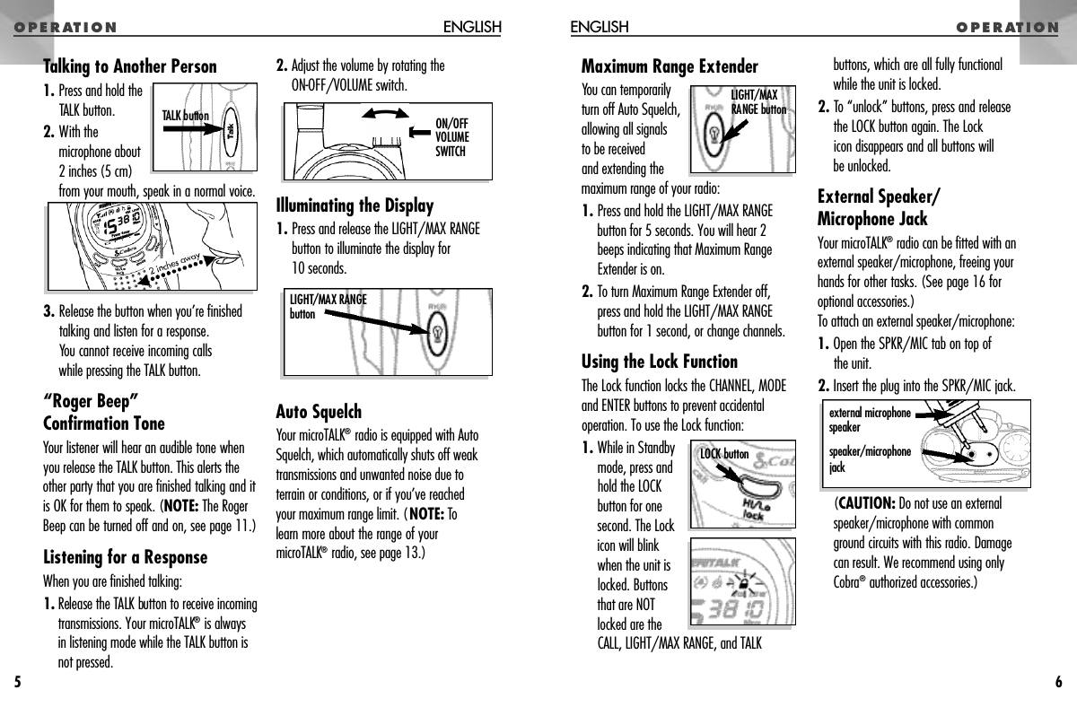 O P E R AT I O NMaximum Range ExtenderYou can temporarilyturn off Auto Squelch,allowing all signals to be received and extending themaximum range of your radio:1. Press and hold the LIGHT/MAX RANGEbutton for 5 seconds. You will hear 2beeps indicating that Maximum RangeExtender is on.2. To turn Maximum Range Extender off,press and hold the LIGHT/MAX RANGEbutton for 1 second, or change channels.Using the Lock FunctionThe Lock function locks the CHANNEL, MODEand ENTER buttons to prevent accidentaloperation. To use the Lock function:1. While in Standbymode, press andhold the LOCKbutton for onesecond. The Lockicon will blinkwhen the unit islocked. Buttonsthat are NOTlocked are theCALL, LIGHT/MAX RANGE, and TALKbuttons, which are all fully functional while the unit is locked.2. To “unlock” buttons, press and release the LOCK button again. The Lock icon disappears and all buttons will be unlocked.External Speaker/Microphone JackYour microTALK®radio can be fitted with anexternal speaker/microphone, freeing yourhands for other tasks. (See page 16 foroptional accessories.)To attach an external speaker/microphone:1. Open the SPKR/MIC tab on top of the unit.2. Insert the plug into the SPKR/MIC jack.(CAUTION: Do not use an externalspeaker/microphone with common ground circuits with this radio. Damage can result. We recommend using onlyCobra®authorized accessories.)O P E R AT I O NENGLISH6Talking to Another Person1. Press and hold the TALK button.2. With themicrophone about2 inches (5 cm)from your mouth, speak in a normal voice.3. Release the button when you’re finishedtalking and listen for a response. You cannot receive incoming calls while pressing the TALK button.“Roger Beep” Confirmation ToneYour listener will hear an audible tone whenyou release the TALK button. This alerts theother party that you are finished talking and itis OK for them to speak. (NOTE: The RogerBeep can be turned off and on, see page 11.)Listening for a ResponseWhen you are finished talking:1 . Release the TALK button to receive incomingtransmissions. Your microTALK®is always in listening mode while the TALK button isnot pressed.2. Adjust the volume by rotating the ON-OFF/VOLUME switch.Illuminating the Display1. Press and release the LIGHT/MAX RANGEbutton to illuminate the display for 10 seconds.Auto SquelchYour microTALK®radio is equipped with AutoSquelch, which automatically shuts off weaktransmissions and unwanted noise due toterrain or conditions, or if you’ve reached your maximum range limit. (NOTE: Tolearn more about the range of yourmicroTALK®radio, see page 13.)ENGLISH5e x t e rnal micro p h o n es p e a k e rs p e a k e r / m i c ro p h o n ej a c kLOCK buttonL I G H T / M A XRANGE buttonTALK button  O N / O F FV O L U M ESWITCH LIGHT/MAX RANGEb u t t o n