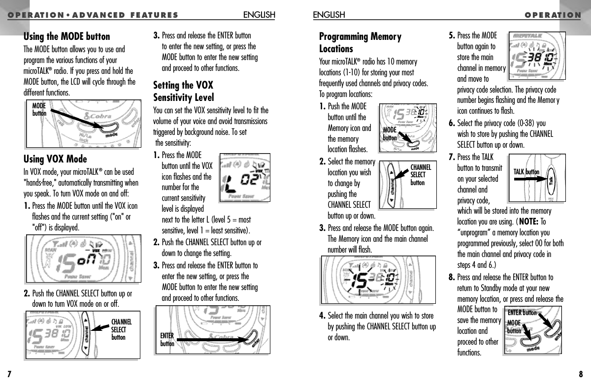 O P E R AT I O N • A D VANCED FEAT U R E SProgramming MemoryLocationsYour microTALK®radio has 10 memorylocations (1-10) for storing your mostfrequently used channels and privacy codes.To program locations:1. Push the MODEbutton until theMemory icon and the memorylocation flashes.2. Select the memorylocation you wishto change bypushing theCHANNEL SELECTbutton up or down.3. Press and release the MODE button again.The Memory icon and the main channelnumber will flash.4. Select the main channel you wish to storeby pushing the CHANNEL SELECT button upor down.5. Press the MODEbutton again tostore the mainchannel in memoryand move toprivacy code selection. The privacy codenumber begins flashing and the Memoryicon continues to flash.6. Select the privacy code (0-38) you wish to store by pushing the CHANNELSELECT button up or down.7. Press the TALKbutton to transmiton your selectedchannel andprivacy code, which will be stored into the memorylocation you are using. (NOTE: To“unprogram” a memory location youprogrammed previously, select 00 for boththe main channel and privacy code insteps 4 and 6.)8. Press and release the ENTER button toreturn to Standby mode at your newmemory location, or press and release theMODE button tosave the memorylocation andproceed to otherfunctions.O P E R AT I O NENGLISH8Using the MODE buttonThe MODE button allows you to use andprogram the various functions of yourmicroTALK®radio. If you press and hold theMODE button, the LCD will cycle through thedifferent functions.Using VOX ModeIn VOX mode, your microTALK®can be used&quot;hands-free,&quot; automatically transmitting whenyou speak. To turn VOX mode on and off:1. Press the MODE button until the VOX iconflashes and the current setting (&quot;on&quot; or&quot;off&quot;) is displayed.2. Push the CHANNEL SELECT button up ordown to turn VOX mode on or off.3. Press and release the ENTER button to enter the new setting, or press theMODE button to enter the new setting and proceed to other functions.Setting the VOX Sensitivity LevelYou can set the VOX sensitivity level to fit thevolume of your voice and avoid transmissionstriggered by background noise. To setthe sensitivity:1. Press the MODEbutton until the VOXicon flashes and thenumber for thecurrent sensitivitylevel is displayed next to the letter L (level 5 = mostsensitive, level 1 = least sensitive).2. Push the CHANNEL SELECT button up ordown to change the setting.3. Press and release the ENTER button toenter the new setting, or press the MODE button to enter the new setting and proceed to other functions.ENGLISH7CHANNEL S E L E C Tb u t t o n E N T E Rb u t t o nM O D Eb u t t o nM O D Eb u t t o nENTER buttonMODE b u t t o nCHANNEL SELECT b u t t o nTALK button 