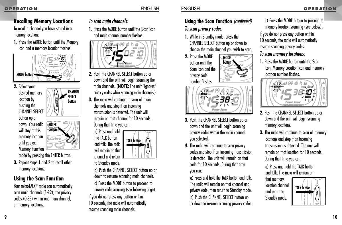 O P E R AT I O NENGLISHO P E R AT I O NUsing the Scan Function ( c o n t i n u e d )To scan privacy codes:1. While in Standby mode, press theCHANNEL SELECT button up or down tochoose the main channel you wish to scan.2. Press the MODEbutton until theScan icon and theprivacy codenumber flashes.3. Push the CHANNEL SELECT button up ordown and the unit will begin scanningprivacy codes within the main channel you selected.4. The radio will continue to scan privacycodes and stop if an incoming transmissionis detected. The unit will remain on thatcode for 10 seconds. During that time you can: a) Press and hold the TALK button and talk.The radio will remain on that channel andprivacy code, then re t u rn to Standby mode.b) Push the CHANNEL SELECT button up or down to resume scanning privacy codes. c) Press the MODE button to proceed tomemory location scanning (see below).If you do not press any button within 10 seconds, the radio will automaticallyresume scanning privacy codes.To scan memory locations:1. Press the MODE button until the Scan icon, Memory Location icon and memorylocation number flashes.2. Push the CHANNEL SELECT button up ordown and the unit will begin scanningmemory locations.3. The radio will continue to scan all memorylocations and stop if an incomingtransmission is detected. The unit willremain on that location for 10 seconds.During that time you can:a) Press and hold the TALK button and talk. The radio will remain on that memorylocation channeland return toStandby mode.10Recalling Memory LocationsTo recall a channel you have stored in amemory location:1. Press the MODE button until the Memoryicon and a memory location flashes.2. Select yourdesired memorylocation bypushing theCHANNEL SELECTbutton up or down. Your radiowill stay at thismemory locationuntil you exitMemory Functionmode by pressing the ENTER button.3. Repeat steps 1 and 2 to recall othermemory locations.Using the Scan FunctionYour microTALK®radio can automatically scan main channels (1-22), the privacy codes (0-38) within one main channel, or memory locations.To scan main channels:1. Press the MODE button until the Scan iconand main channel number flashes.2. Push the CHANNEL SELECT button up ordown and the unit will begin scanning themain channels. (N O T E : The unit “ignore s ”privacy codes while scanning main channels.)3. The radio will continue to scan all mainchannels and stop if an incomingtransmission is detected. The unit willremain on that channel for 10 seconds.During that time you can:a) Press and holdthe TALK buttonand talk. The radiowill remain on thatchannel and re t u rnto Standby mode. b) Push the CHANNEL SELECT button up ordown to resume scanning main channels. c) Press the MODE button to proceed toprivacy code scanning (see following page).If you do not press any button within 10 seconds, the radio will automaticallyresume scanning main channels.ENGLISH9MODE buttonE N T E Rb u t t o nTALK button CHANNEL SELECT b u t t o nM O D Eb u t t o nTALK button 