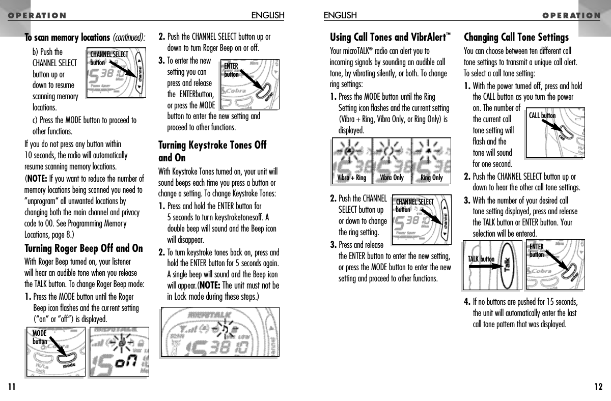 To scan memory locations ( c o n t i n u e d ) :b) Push theCHANNEL SELECTbutton up or down to resumescanning memorylocations.c) Press the MODE button to proceed toother functions. If you do not press any button within 10 seconds, the radio will automaticallyresume scanning memory locations.(NOTE: If you want to reduce the number ofmemory locations being scanned you need to”unprogram“ all unwanted locations bychanging both the main channel and privacycode to 00. See Programming MemoryLocations, page 8.)Turning Roger Beep Off and OnWith Roger Beep turned on, your listener will hear an audible tone when you releasethe TALK button. To change Roger Beep mode:1. Press the MODE button until the RogerBeep icon flashes and the current setting (“on” or “off”) is displayed.2. Push the CHANNEL SELECT button up ordown to turn Roger Beep on or off.3. To enter the newsetting you canpress and releasethe ENTERbutton,or press the MODEbutton to enter the new setting andproceed to other functions.Turning Keystroke Tones Offand OnWith Keystroke Tones turned on, your unit willsound beeps each time you press a button orchange a setting. To change Keystroke Tones:1. Press and hold the ENTER button for 5 seconds to turn k e y s t ro k et o n e so ff. Adouble beep will sound and the Beep iconwill disappear.2. To turn keystroke tones back on, press andhold the ENTER button for 5 seconds again.A single beep will sound and the Beep iconwill appear.(N O T E : The unit must not bein Lock mode during these steps.) O P E R AT I O N ENGLISHUsing Call Tones and VibrAlert™Your microTALK®radio can alert you toincoming signals by sounding an audible calltone, by vibrating silently, or both. To changering settings:1. Press the MODE button until the RingSetting icon flashes and the current setting(Vibra + Ring, Vibra Only, or Ring Only) isdisplayed.2. Push the CHANNELSELECT button upor down to changethe ring setting.3. Press and releasethe ENTER button to enter the new setting,or press the MODE button to enter the newsetting and proceed to other functions.Changing Call Tone SettingsYou can choose between ten different calltone settings to transmit a unique call alert. To select a call tone setting:1. With the power turned off, press and holdthe CALL button as you turn the power on. The number ofthe current calltone setting willflash and the tone will sound for one second.2. Push the CHANNEL SELECT button up ordown to hear the other call tone settings.3. With the number of your desired call tone setting displayed, press and releasethe TALK button or ENTER button. Yourselection will be entered.4. If no buttons are pushed for 15 seconds,the unit will automatically enter the lastcall tone pattern that was displayed.O P E R AT I O NENGLISH1211Vibra Only Ring OnlyVibra + RingCHANNEL SELECT b u t t o n E N T E Rb u t t o nCHANNEL SELECT b u t t o nTALK button E N T E Rb u t t o nCALL buttonM O D Eb u t t o n