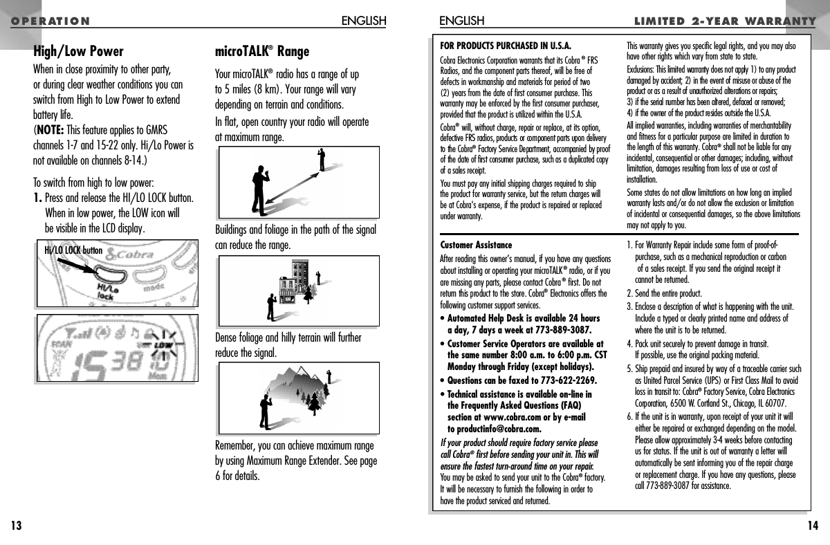 O P E R AT I O N LI M I TED  2- YE AR  WA R R A N T YENGLISH14Customer AssistanceAfter reading this owner’s manual, if you have any questionsabout installing or operating your microTALK®radio, or if youare missing any parts, please contact Cobra®first. Do notre t u rn this product to the store. Cobra®E l e c t ronics offers thefollowing customer support services.•Automated Help Desk is available 24 hours a day, 7 days a week at 773-889-3087.•Customer Service Operators are available atthe same number 8:00 a.m. to 6:00 p.m. CSTMonday through Friday (except holidays).• Questions can be faxed to 773-622-2269.• Technical assistance is available on-line in the Frequently Asked Questions (FAQ) section at www.cobra.com or by e-mail to productinfo@cobra.com.If your product should require factory service please call Cobra®first before sending your unit in. This willensure the fastest turn-around time on your repair.You may be asked to send your unit to the Cobra®factory.It will be necessary to furnish the following in order to have the product serviced and returned.1. For Warranty Repair include some form of proof-of-purchase, such as a mechanical reproduction or carbonof a sales receipt. If you send the original receipt it cannot be returned.2. Send the entire product.3. Enclose a description of what is happening with the unit.Include a typed or clearly printed name and address ofwhere the unit is to be returned.4. Pack unit securely to prevent damage in transit. If possible, use the original packing material.5. Ship prepaid and insured by way of a traceable carrier suchas United Parcel Service (UPS) or First Class Mail to avoidloss in transit to: Cobra®F a c t o ry Service, Cobra Electro n i c sCorporation, 6500 W. Cortland St., Chicago, IL 60707.6. If the unit is in warranty, upon receipt of your unit it willeither be repaired or exchanged depending on the model.Please allow approximately 3-4 weeks before contactingus for status. If the unit is out of warranty a letter willautomatically be sent informing you of the repair charge or replacement charge. If you have any questions, pleasecall 773-889-3087 for assistance.FOR PRODUCTS PURCHASED IN U.S.A.Cobra Electronics Corporation warrants that its Cobra ®FRSRadios, and the component parts thereof, will be free of defects in workmanship and materials for period of two (2) years from the date of first consumer purchase. This warranty may be enforced by the first consumer purchaser,provided that the product is utilized within the U.S.A.Cobra®will, without charge, repair or replace, at its option, defective FRS radios, products or component parts upon delivery to the Cobra®F a c t o ry Service Department, accompanied by proof of the date of first consumer purchase, such as a duplicated copyof a sales re c e i p t .You must pay any initial shipping charges required to ship the product for warranty service, but the return charges willbe at Cobra&apos;s expense, if the product is repaired or replacedunder warranty.This warranty gives you specific legal rights, and you may alsohave other rights which vary from state to state.Exclusions: This limited warranty does not apply 1) to any pro d u c tdamaged by accident; 2) in the event of misuse or abuse of thep roduct or as a result of unauthorized alterations or repairs; 3) if the serial number has been altered, defaced or removed; 4) if the owner of the product resides outside the U.S.A. All implied warranties, including warranties of merchantabilityand fitness for a particular purpose are limited in duration to the length of this warranty. Cobra®shall not be liable for any incidental, consequential or other damages; including, withoutlimitation, damages resulting from loss of use or cost of installation.Some states do not allow limitations on how long an impliedwarranty lasts and/or do not allow the exclusion or limitation of incidental or consequential damages, so the above limitationsmay not apply to you.High/Low PowerWhen in close proximity to other party,or during clear weather conditions you canswitch from High to Low Power to extendbattery life. (NOTE: This feature applies to GMRSchannels 1-7 and 15-22 only. Hi/Lo Power isnot available on channels 8-14.)To switch from high to low power: 1. Press and release the HI/LO LOCK button. When in low power, the LOW icon will be visible in the LCD display.microTALK®RangeYour microTALK®radio has a range of up to 5 miles (8 km). Your range will varydepending on terrain and conditions. In flat, open country your radio will operate at maximum range. Buildings and foliage in the path of the signalcan reduce the range. Dense foliage and hilly terrain will furtherreduce the signal.Remember, you can achieve maximum rangeby using Maximum Range Extender. See page6 for details.ENGLISH13Hi/LO LOCK button