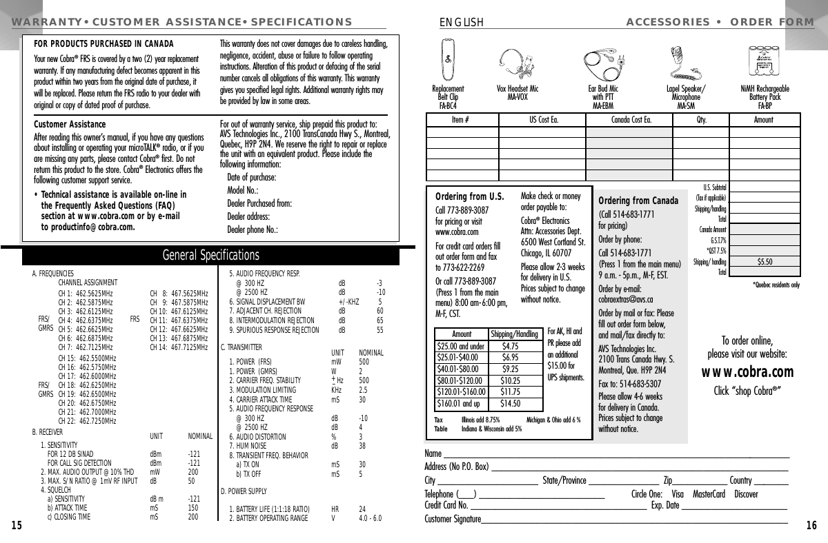 15ACCESSORIES • ORDER FORMENGLISH16Name _____________________________________________________________________Address (No P.O. Box) ___________________________________________________________City ____________________  State/Province ______________  Zip___________ Country _______Telephone (___) _________________________ Circle One:    Visa    MasterCard    DiscoverCredit Card No. ___________________________________  Exp. Date _____________________Customer Signature_____________________________________________________________U.S. Subtotal(Tax if applicable)  Shipping/handlingTotal Canada AmountG.S.T.7%*QST 7.5%  Shipping/ handling Total *Quebec residents onlyOrdering from Canada(Call 514-683-1771 for pricing)Order by phone: Call 514-683-1771 (Press 1 from the main menu) 9 a.m. - 5p.m., M-F, EST.Order by e-mail: cobraextras@avs.caOrder by mail or fax: Pleasefill out order form below,and mail/fax directly to: AVS Technologies Inc.2100 Trans Canada Hwy. S.Montreal, Que. H9P 2N4Fax to: 514-683-5307Please allow 4-6 weeks for delivery in Canada. Prices subject to changewithout notice.Item # US Cost Ea. Canada Cost Ea. Qty. Amount$5.50Ordering from U.S.Call 773-889-3087 for pricing or visitwww.cobra.com For credit card orders fillout order form and fax to 773-622-2269Or call 773-889-3087(Press 1 from the mainmenu) 8:00 am-6:00 pm,M-F, CST.Make check or moneyorder payable to:Cobra®Electronics Attn: Accessories Dept.6500 West Cortland St.Chicago, IL 60707Please allow 2-3 weeks for delivery in U.S.Prices subject to changewithout notice.Tax Table Illinois add 8.75%Indiana &amp; Wisconsin add 5% Michigan &amp; Ohio add 6 %$25.00 and under$25.01-$40.00$40.01-$80.00$80.01-$120.00$120.01-$160.00$160.01 and up$4.75$6.95$9.25$10.25$11.75$14.50Amount          Shipping/Handling For AK, HI and PR please add an additional $15.00 for UPS shipments.To order online,please visit our website:www.cobra.comClick “shop Cobra®”WARRANTY•CUSTOMER ASSISTANCE•SPECIFICATIONSA. FREQUENCIESCHANNEL ASSIGNMENTCH 1:  462.5625MHz CH   8:  467.5625MHz CH 2:  462.5875MHz CH   9:  467.5875MHz CH 3:  462.6125MHz CH 10:  467.6125MHz CH 4:  462.6375MHz CH 11:  467.6375MHz CH 5:  462.6625MHz CH 12:  467.6625MHz CH 6:  462.6875MHz CH 13:  467.6875MHz CH 7:  462.7125MHz CH 14:  467.7125MHz CH 15:  462.5500MHzCH 16:  462.5750MHzCH 17:  462.6000MHzCH 18:  462.6250MHzCH 19:  462.6500MHzCH 20:  462.6750MHzCH 21:  462.7000MHzCH 22:  462.7250MHzB. RECEIVER UNIT NOMINAL1. SENSITIVITY FOR 12 DB SINAD   dBm  -121FOR CALL SIG DETECTION   dBm  -1212. MAX. AUDIO OUTPUT @10% THD mW 2003. MAX. S/N RATIO @ 1mV RF INPUT  dB  504. SQUELCH a) SENSITIVITY dB m -121b) ATTACK TIME  mS  150c) CLOSING TIME  mS  2005. AUDIO FREQUENCY RESP.@ 300 HZ dB  -3@ 2500 HZ  dB  -106. SIGNAL DISPLACEMENT BW  +/-KHZ 57. ADJACENT CH. REJECTION  dB  608. INTERMODULATION REJECTION  dB  659. SPURIOUS RESPONSE REJECTION  dB  55C. TRANSMITTER  UNIT NOMINAL1. POWER (FRS) mW  5001. POWER (GMRS) W  22. CARRIER FREQ. STABILITY  +_Hz 5003. MODULATION LIMITING KHz  2.54. CARRIER ATTACK TIME mS  305. AUDIO FREQUENCY RESPONSE@ 300 HZ  dB -10@ 2500 HZ  dB 46. AUDIO DISTORTION  %  37. HUM NOISE  dB  388. TRANSIENT FREQ. BEHAVIORa) TXON mS 30b) TX OFF  mS  5D. POWER SUPPLY1. BATTERY LIFE (1:1:18 RATIO)  HR  242. BATTERY OPERATING RANGE V 4.0 - 6.0General SpecificationsCustomer AssistanceAfter reading this owner’s manual, if you have any questionsabout installing or operating your microTALK®radio, or if youare missing any parts, please contact Cobra®first. Do notreturn this product to the store. Cobra®Electronics offers thefollowing customer support service.• Technical assistance is available on-line in the Frequently Asked Questions (FAQ) section at www.cobra.com or by e-mail to productinfo@cobra.com.For out of warranty service, ship prepaid this product to: AVS Technologies Inc., 2100 TransCanada Hwy S., Montreal,Quebec, H9P 2N4. We reserve the right to repair or replacethe unit with an equivalent product. Please include the following information:Date of purchase:Model No.:Dealer Purchased from:Dealer address:Dealer phone No.:FOR PRODUCTS PURCHASED IN CANADAYour new Cobra®FRS is covered by a two (2) year replacement warranty. If any manufacturing defect becomes apparent in thisproduct within two years from the original date of purchase, it will be replaced. Please return the FRS radio to your dealer withoriginal or copy of dated proof of purchase.This warranty does not cover damages due to careless handling,negligence, accident, abuse or failure to follow operating instructions. Alteration of this product or defacing of the serialnumber cancels all obligations of this warranty. This warrantygives you specified legal rights. Additional warranty rights may be provided by law in some areas.Vox Headset MicMA-VOX Ear Bud Mic with PTTMA-EBMLapel Speaker/Microphone MA-SMReplacement Belt ClipFA-BC4NiMH RechargeableBattery PackFA-BPFRS/GMRSFRS/GMRSFRS