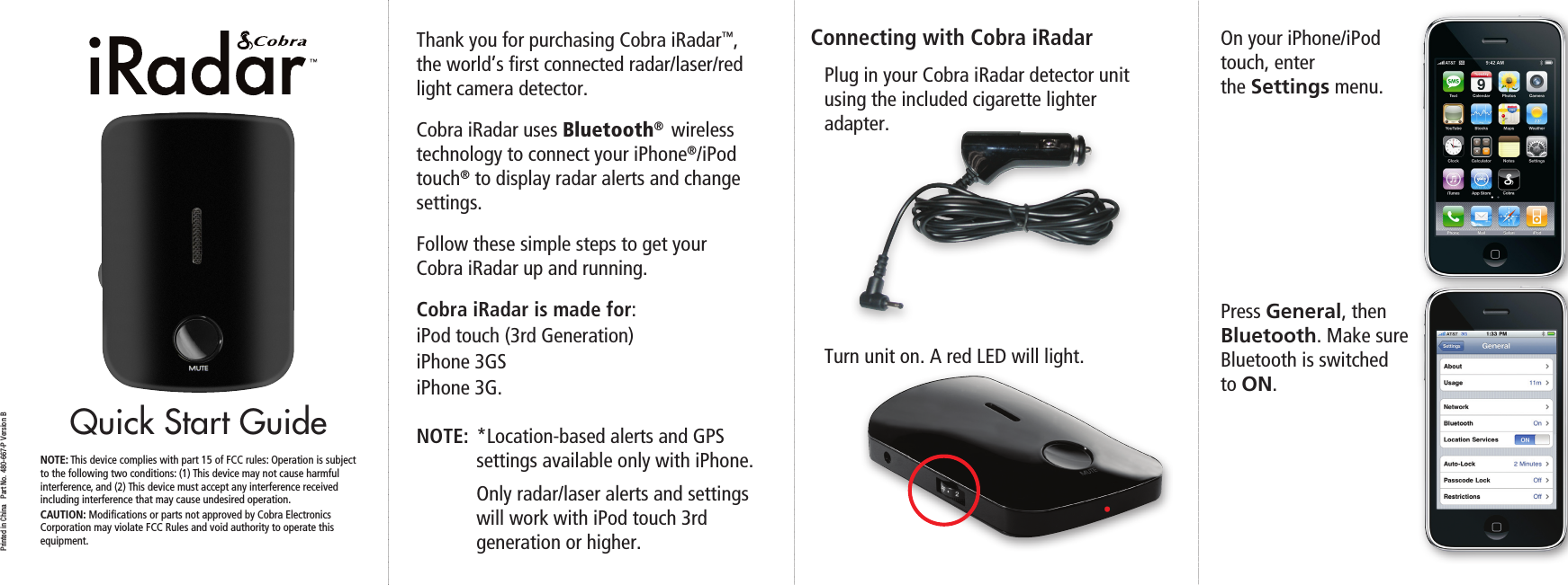 Quick Start GuidePrinted in China   Part No. 480-667-P Version BThank you for purchasing Cobra iRadar™, the world’s ﬁrst connected radar/laser/red light camera detector. Cobra iRadar uses Bluetooth®  wireless technology to connect your iPhone®/iPod touch® to display radar alerts and change settings.Follow these simple steps to get your  Cobra iRadar up and running.Cobra iRadar is made for: iPod touch (3rd Generation) iPhone 3GSiPhone 3G.NOTE:  *Location-based alerts and GPS   settings available only with iPhone.   Only radar/laser alerts and settings    will work with iPod touch 3rd    generation or higher.Connecting with Cobra iRadarPlug in your Cobra iRadar detector unit using the included cigarette lighter adapter.Turn unit on. A red LED will light.On your iPhone/iPod  touch, enter  the Settings menu.Press General, then Bluetooth. Make sure Bluetooth is switched  to ON.NOTE: This device complies with part 15 of FCC rules: Operation is subject to the following two conditions: (1) This device may not cause harmful  interference, and (2) This device must accept any interference received  including interference that may cause undesired operation.CAUTION: Modiﬁcations or parts not approved by Cobra Electronics Corporation may violate FCC Rules and void authority to operate this  equipment.