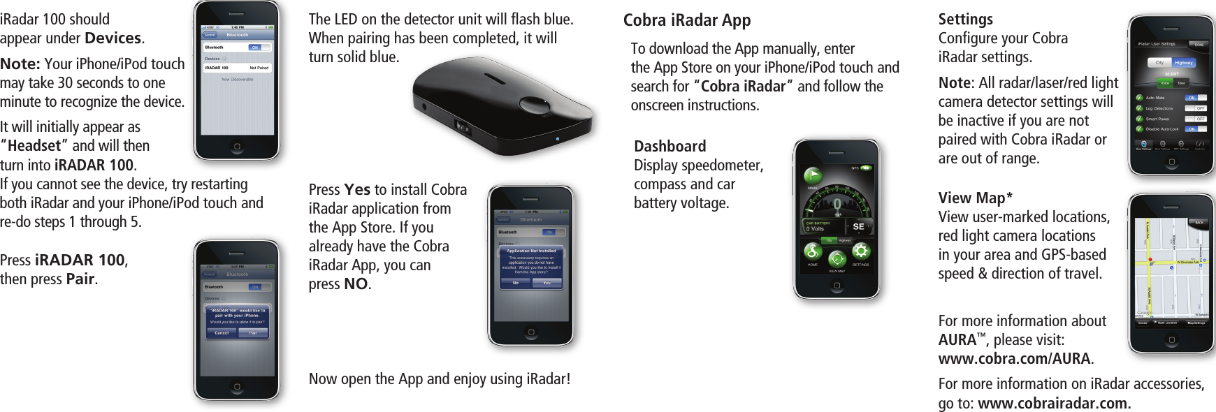 iRadar 100 should  appear under Devices.Note: Your iPhone/iPod touch may take 30 seconds to one  minute to recognize the device. It will initially appear as  “Headset” and will then turn into iRADAR 100. If you cannot see the device, try restarting both iRadar and your iPhone/iPod touch and re-do steps 1 through 5.Press iRADAR 100, then press Pair. The LED on the detector unit will ﬂash blue. When pairing has been completed, it will turn solid blue.Press Yes to install Cobra iRadar application from  the App Store. If you  already have the Cobra  iRadar App, you can  press NO.Now open the App and enjoy using iRadar!Cobra iRadar AppDashboardDisplay speedometer,  compass and car  battery voltage. View Map*View user-marked locations, red light camera locations  in your area and GPS-based speed &amp; direction of travel.SettingsConﬁgure your Cobra  iRadar settings. Note: All radar/laser/red light camera detector settings will be inactive if you are not paired with Cobra iRadar or are out of range.To download the App manually, enter  the App Store on your iPhone/iPod touch and search for “Cobra iRadar” and follow the onscreen instructions.For more information about  AURA™, please visit: www.cobra.com/AURA.For more information on iRadar accessories, go to: www.cobrairadar.com.