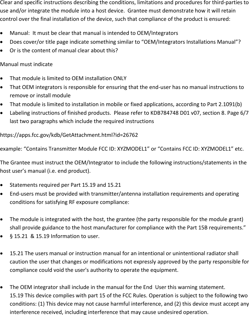   Clear and specific instructions describing the conditions, limitations and procedures for third-parties to use and/or integrate the module into a host device.  Grantee must demonstrate how it will retain control over the final installation of the device, such that compliance of the product is ensured: • Manual:  It must be clear that manual is intended to OEM/Integrators • Does cover/or title page indicate something similar to “OEM/Integrators Installations Manual”? • Or is the content of manual clear about this? Manual must indicate • That module is limited to OEM installation ONLY • That OEM integrators is responsible for ensuring that the end-user has no manual instructions to remove or install module • That module is limited to installation in mobile or fixed applications, according to Part 2.1091(b)  • Labeling instructions of finished products.  Please refer to KDB784748 D01 v07, section 8. Page 6/7 last two paragraphs which include the required instructions https://apps.fcc.gov/kdb/GetAttachment.html?id=26762 example: “Contains Transmitter Module FCC ID: XYZMODEL1” or “Contains FCC ID: XYZMODEL1” etc. The Grantee must instruct the OEM/Integrator to include the following instructions/statements in the host user’s manual (i.e. end product). • Statements required per Part 15.19 and 15.21 • End-users must be provided with transmitter/antenna installation requirements and operating conditions for satisfying RF exposure compliance:  • The module is integrated with the host, the grantee (the party responsible for the module grant) shall provide guidance to the host manufacturer for compliance with the Part 15B requirements.”  • § 15.21  &amp; 15.19 Information to user.  • 15.21 The users manual or instruction manual for an intentional or unintentional radiator shall caution the user that changes or modifications not expressly approved by the party responsible for compliance could void the user&apos;s authority to operate the equipment.  • The OEM integrator shall include in the manual for the End  User this warning statement. 15.19 This device complies with part 15 of the FCC Rules. Operation is subject to the following two conditions: (1) This device may not cause harmful interference, and (2) this device must accept any interference received, including interference that may cause undesired operation. 