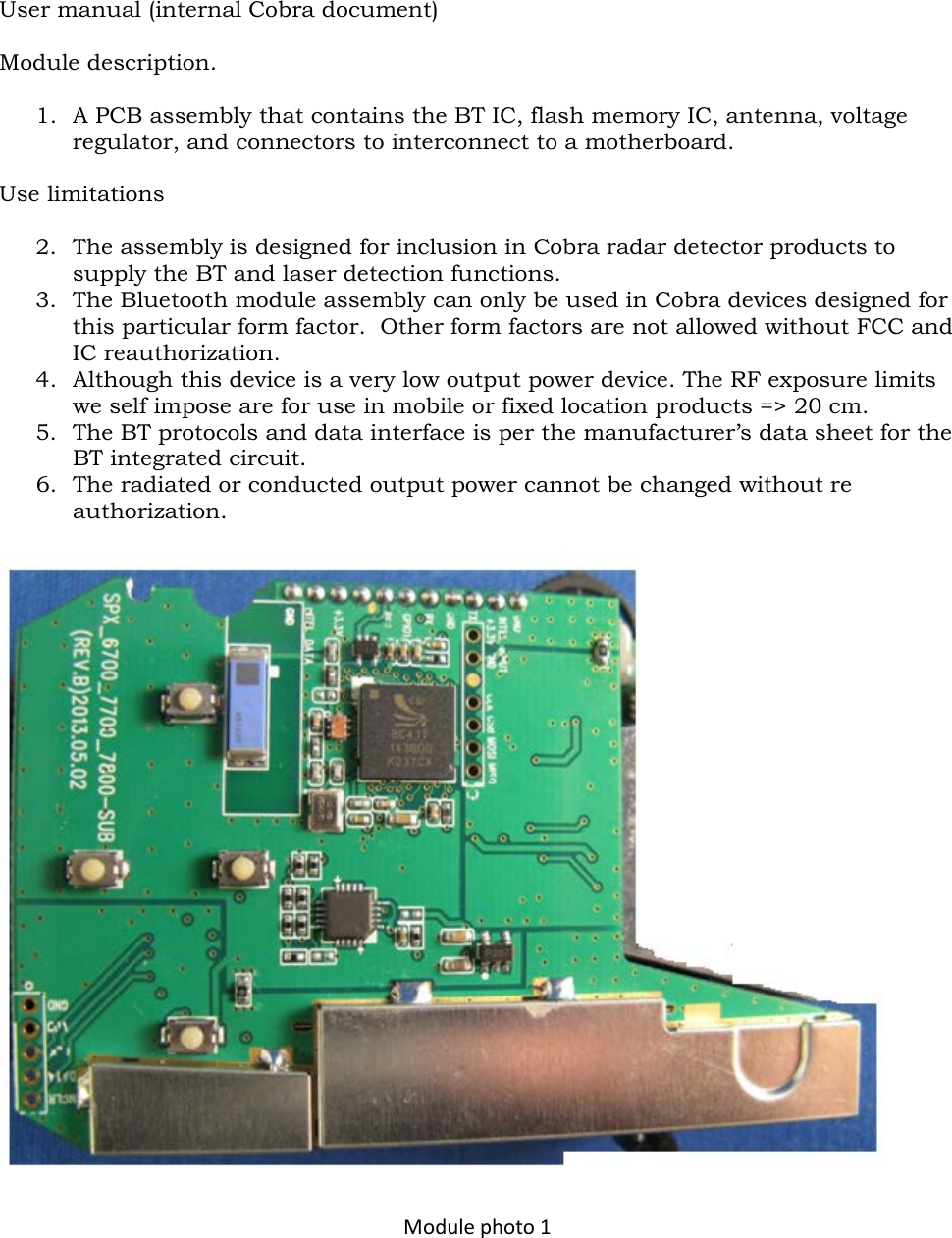 User manual (internal Cobra document)  Module description.  1. A PCB assembly that contains the BT IC, flash memory IC, antenna, voltage regulator, and connectors to interconnect to a motherboard.  Use limitations  2. The assembly is designed for inclusion in Cobra radar detector products to supply the BT and laser detection functions. 3. The Bluetooth module assembly can only be used in Cobra devices designed for this particular form factor.  Other form factors are not allowed without FCC and IC reauthorization. 4. Although this device is a very low output power device. The RF exposure limits we self impose are for use in mobile or fixed location products =&gt; 20 cm. 5. The BT protocols and data interface is per the manufacturer’s data sheet for the BT integrated circuit. 6. The radiated or conducted output power cannot be changed without re authorization.    Module photo 1 