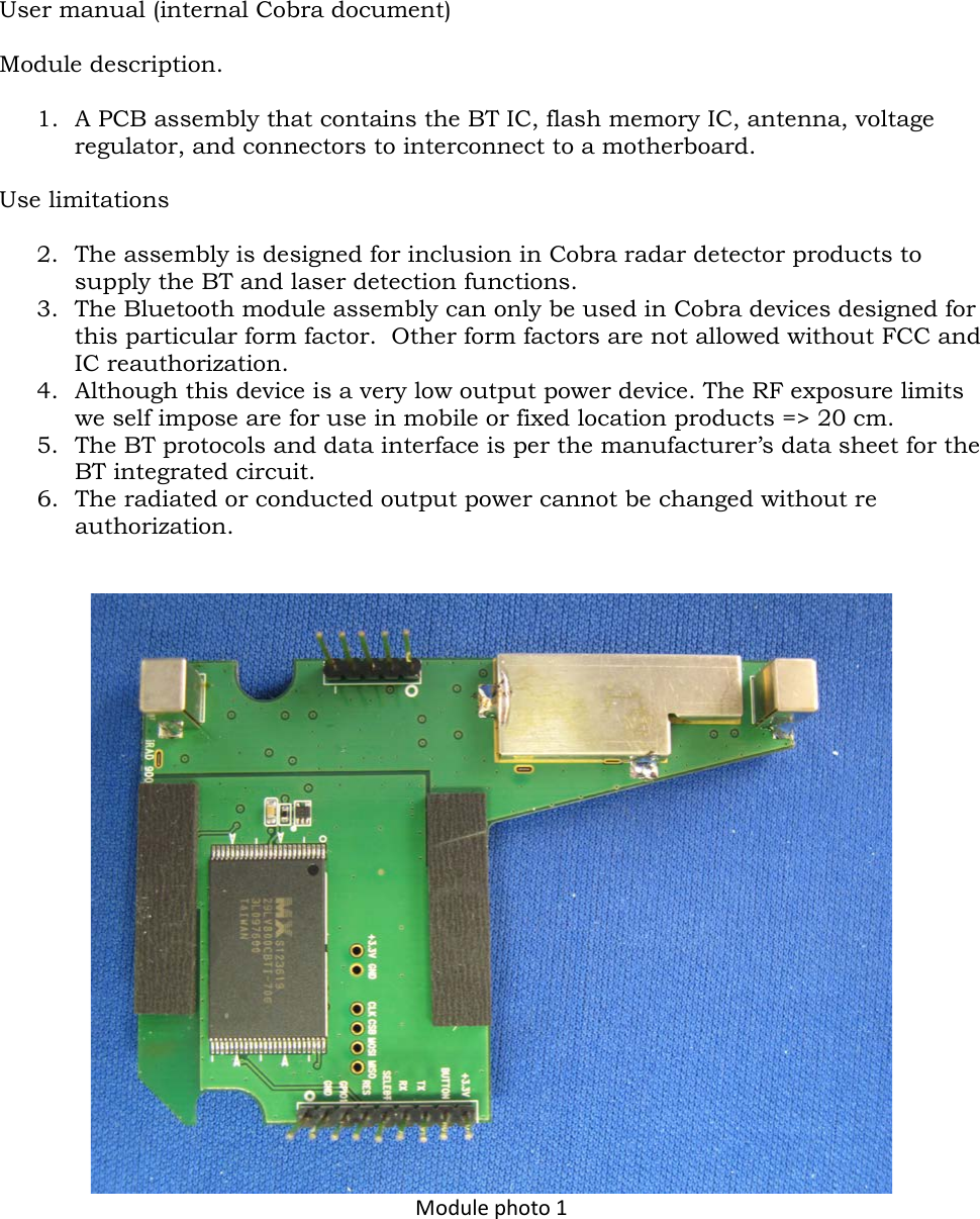 User manual (internal Cobra document)  Module description.  1. A PCB assembly that contains the BT IC, flash memory IC, antenna, voltage regulator, and connectors to interconnect to a motherboard.  Use limitations  2. The assembly is designed for inclusion in Cobra radar detector products to supply the BT and laser detection functions. 3. The Bluetooth module assembly can only be used in Cobra devices designed for this particular form factor.  Other form factors are not allowed without FCC and IC reauthorization. 4. Although this device is a very low output power device. The RF exposure limits we self impose are for use in mobile or fixed location products =&gt; 20 cm. 5. The BT protocols and data interface is per the manufacturer’s data sheet for the BT integrated circuit. 6. The radiated or conducted output power cannot be changed without re authorization.    Module photo 1 