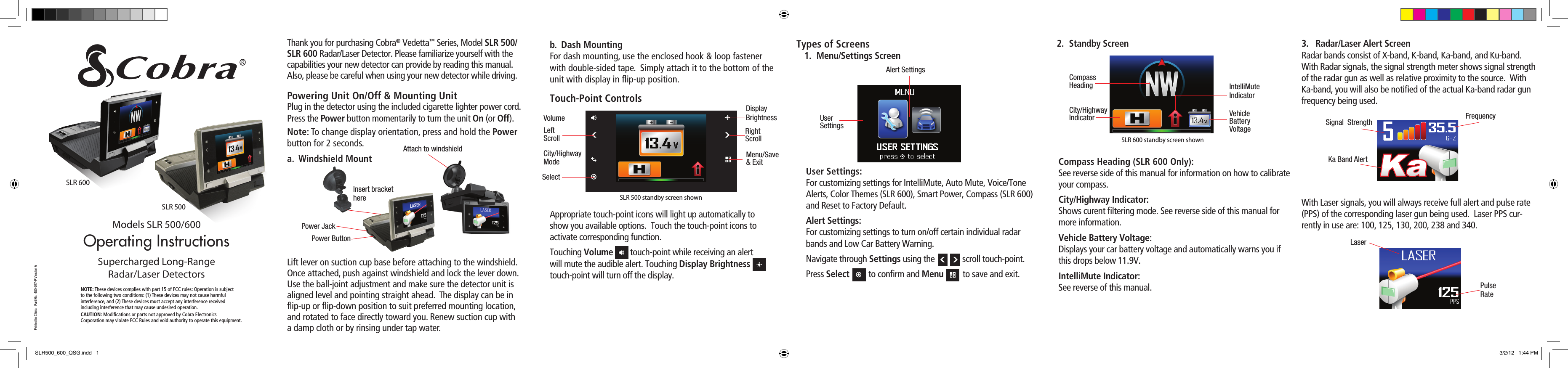 2.  Standby ScreenCompass Heading (SLR 600 Only): See reverse side of this manual for information on how to calibrate your compass.City/Highway Indicator: Shows curent ﬁ ltering mode. See reverse side of this manual for more information.Vehicle Battery Voltage: Displays your car battery voltage and automatically warns you if this drops below 11.9V.IntelliMute Indicator: See reverse of this manual.Operating Instructionsb.  Dash MountingFor dash mounting, use the enclosed hook &amp; loop fastener with double-sided tape.  Simply attach it to the bottom of the unit with display in ﬂ ip-up position.Touch-Point ControlsAppropriate touch-point icons will light up automatically to show you available options.  Touch the touch-point icons to activate corresponding function.Touching Volume        touch-point while receiving an alert will mute the audible alert. Touching Display Brightness        touch-point will turn off the display.Models SLR 500/600Supercharged Long-Range Radar/Laser DetectorsPrinted in China   Part No. 480-767-P Version ANOTE: These devices complies with part 15 of FCC rules: Operation is subject to the following two conditions: (1) These devices may not cause harmful interference, and (2) These devices must accept any interference received including interference that may cause undesired operation.CAUTION: Modiﬁ cations or parts not approved by Cobra Electronics Corporation may violate FCC Rules and void authority to operate this equipment.Types of Screens 1.  Menu/Settings ScreenUser Settings: For customizing settings for IntelliMute, Auto Mute, Voice/Tone Alerts, Color Themes (SLR 600), Smart Power, Compass (SLR 600) and Reset to Factory Default.Alert Settings: For customizing settings to turn on/off certain individual radar bands and Low Car Battery Warning.Navigate through Settings using the             scroll touch-point. Press Select         to conﬁ rm and Menu         to save and exit. 3.  Radar/Laser Alert ScreenRadar bands consist of X-band, K-band, Ka-band, and Ku-band.With Radar signals, the signal strength meter shows signal strength of the radar gun as well as relative proximity to the source.  With Ka-band, you will also be notiﬁ ed of the actual Ka-band radar gun frequency being used.  With Laser signals, you will always receive full alert and pulse rate (PPS) of the corresponding laser gun being used.  Laser PPS cur-rently in use are: 100, 125, 130, 200, 238 and 340.Ka Band AlertSignal  Strength FrequencyLaserPulseRateUser SettingsAlert SettingsVolumeDisplayBrightnessRightScrollLeftScrollCity/HighwayModeMenu/Save&amp; ExitSelectThank you for purchasing Cobra® Vedetta™ Series, Model SLR 500/SLR 600 Radar/Laser Detector. Please familiarize yourself with the capabilities your new detector can provide by reading this manual. Also, please be careful when using your new detector while driving.  Powering Unit On/Off &amp; Mounting UnitPlug in the detector using the included cigarette lighter power cord. Press the Power button momentarily to turn the unit On (or Off).Note: To change display orientation, press and hold the Power button for 2 seconds.a.  Windshield MountLift lever on suction cup base before attaching to the windshield.  Once attached, push against windshield and lock the lever down.  Use the ball-joint adjustment and make sure the detector unit is aligned level and pointing straight ahead.  The display can be in ﬂ ip-up or ﬂ ip-down position to suit preferred mounting location, and rotated to face directly toward you. Renew suction cup with a damp cloth or by rinsing under tap water. Insert bracket hereAttach to windshieldPower JackPower ButtonSLR 600SLR 500SLR 500 standby screen shownCity/HighwayIndicator Vehicle Battery VoltageIntelliMute IndicatorCompass HeadingSLR 600 standby screen shownSLR500_600_QSG.indd   1 3/2/12   1:44 PM