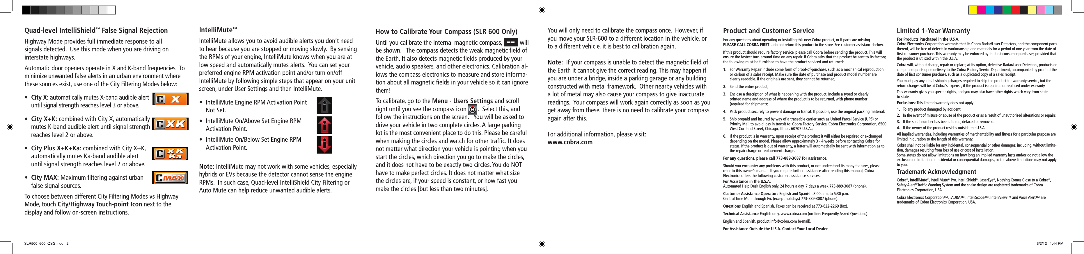 Quad-level IntelliShield™ False Signal RejectionHighway Mode provides full immediate response to all  signals detected.  Use this mode when you are driving on  interstate highways.  Automatic door openers operate in X and K-band frequencies.  To minimize unwanted false alerts in an urban environment where these sources exist, use one of the City Filtering Modes below:• City X: automatically mutes X-band audible alert    until signal strength reaches level 3 or above.• City X+K: combined with City X, automatically    mutes K-band audible alert until signal strength    reaches level 2 or above.• City Plus X+K+Ka: combined with City X+K,    automatically mutes Ka-band audible alert    until signal strength reaches level 2 or above.• City MAX: Maximum ﬁltering against urban    false signal sources.To choose between different City Filtering Modes vs Highway Mode, touch City/Highway Touch-point Icon next to the  display and follow on-screen instructions.IntelliMute™IntelliMute allows you to avoid audible alerts you don’t need to hear because you are stopped or moving slowly.  By sensing the RPMs of your engine, IntelliMute knows when you are at low speed and automatically mutes alerts.  You can set your preferred engine RPM activation point and/or turn on/off IntelliMute by following simple steps that appear on your unit screen, under User Settings and then IntelliMute.• IntelliMuteEngineRPMActivationPoint   Not Set.• IntelliMuteOn/AboveSetEngineRPM   Activation Point.• IntelliMuteOn/BelowSetEngineRPM   Activation Point.Note: IntelliMute may not work with some vehicles, especially hybrids or EVs because the detector cannot sense the engine RPMs.  In such case, Quad-level IntelliShield City Filtering or Auto Mute can help reduce unwanted audible alerts.How to Calibrate Your Compass (SLR 600 Only)Until you calibrate the internal magnetic compass,           will be shown.   The compass detects the weak magnetic ﬁeld of the Earth. It also detects magnetic ﬁelds produced by your vehicle, audio speakers, and other electronics. Calibration al-lows the compass electronics to measure and store informa-tion about all magnetic ﬁelds in your vehicle so it can ignore them!To calibrate, go to the Menu - Users Settings and scroll right until you see the compass icon       .  Select this, and follow the instructions on the screen.   You will be asked to drive your vehicle in two complete circles. A large parking lot is the most convenient place to do this. Please be careful when making the circles and watch for other trafﬁc. It does not matter what direction your vehicle is pointing when you start the circles, which direction you go to make the circles, and it does not have to be exactly two circles. You do NOT have to make perfect circles. It does not matter what size the circles are, if your speed is constant, or how fast you make the circles [but less than two minutes].Product and Customer ServiceFor any questions about operating or installing this new Cobra product, or if parts are missing…PLEASE CALL COBRA FIRST…do not return this product to the store. See customer assistance below.If this product should require factory service, please call Cobra before sending the product. This will ensure the fastest turn-around time on any repair. If Cobra asks that the product be sent to its factory, the following must be furnished to have the product serviced and returned:1.  For Warranty Repair include some form of proof-of-purchase, such as a mechanical reproduction or carbon of a sales receipt. Make sure the date of purchase and product model number are clearly readable. If the originals are sent, they cannot be returned;2.  Send the entire product;3.  Enclose a description of what is happening with the product. Include a typed or clearly  printed name and address of where the product is to be returned, with phone number  (required for shipment);4.  Pack product securely to prevent damage in transit. If possible, use the original packing material;5.  Ship prepaid and insured by way of a traceable carrier such as United Parcel Service (UPS) or  Priority Mail to avoid loss in transit to: Cobra Factory Service, Cobra Electronics Corporation, 6500 West Cortland Street, Chicago, Illinois 60707 U.S.A.;6.  If the product is in warranty, upon receipt of the product it will either be repaired or exchanged depending on the model. Please allow approximately 3 - 4 weeks before contacting Cobra for status. If the product is out of warranty, a letter will automatically be sent with information as to the repair charge or replacement charge.For any questions, please call 773-889-3087 for assistance.Should you encounter any problems with this product, or not understand its many features, please refer to this owner’s manual. If you require further assistance after reading this manual, Cobra Electronics offers the following customer assistance services:For Assistance in the U.S.A. Automated Help Desk English only. 24 hours a day, 7 days a week 773-889-3087 (phone).Customer Assistance Operators English and Spanish. 8:00 a.m. to 5:30 p.m. Central Time Mon. through Fri. (except holidays) 773-889-3087 (phone).Questions English and Spanish. Faxes can be received at 773-622-2269 (fax).Technical Assistance English only. www.cobra.com (on-line: Frequently Asked Questions).English and Spanish. product info@cobra.com (e-mail).For Assistance Outside the U.S.A. Contact Your Local DealerLimited 1-Year WarrantyFor Products Purchased in the U.S.A.Cobra Electronics Corporation warrants that its Cobra Radar/Laser Detectors, and the component parts thereof, will be free of defects in workmanship and materials for a period of one year from the date of ﬁrst consumer purchase. This warranty may be enforced by the ﬁrst consumer purchaser, provided that the product is utilized within the U.S.A.Cobra will, without charge, repair or replace, at its option, defective Radar/Laser Detectors, products or component parts upon delivery to the Cobra Factory Service Department, accompanied by proof of the date of ﬁrst consumer purchase, such as a duplicated copy of a sales receipt.You must pay any initial shipping charges required to ship the product for warranty service, but the return charges will be at Cobra’s expense, if the product is repaired or replaced under warranty.This warranty gives you speciﬁc rights, and you may also have other rights which vary from state  to state.Exclusions: This limited warranty does not apply:1.   To any product damaged by accident.2.   In the event of misuse or abuse of the product or as a result of unauthorized alterations or repairs.3.   If the serial number has been altered, defaced or removed.4.   If the owner of the product resides outside the U.S.A.All implied warranties, including warranties of merchantability and ﬁtness for a particular purpose are limited in duration to the length of this warranty.Cobra shall not be liable for any incidental, consequential or other damages; including, without limita-tion, damages resulting from loss of use or cost of installation.Some states do not allow limitations on how long an implied warranty lasts and/or do not allow the exclusion or limitation of incidental or consequential damages, so the above limitations may not apply to you.Trademark AcknowledgmentCobra®, IntelliMute®, IntelliMute® Pro, IntelliShield®, LaserEye®, Nothing Comes Close to a Cobra®, Safety Alert® Trafﬁc Warning System and the snake design are registered trademarks of Cobra  Electronics Corporation, USA.Cobra Electronics Corporation™, , AURA™, IntelliScope™, IntelliView™ and Voice Alert™ are  trademarks of Cobra Electronics Corporation, USA.You will only need to calibrate the compass once.  However, if you move your SLR-600 to a different location in the vehicle, or to a different vehicle, it is best to calibration again. Note:  If your compass is unable to detect the magnetic ﬁeld of the Earth it cannot give the correct reading. This may happen if you are under a bridge, inside a parking garage or any building constructed with metal framework.  Other nearby vehicles with a lot of metal may also cause your compass to give inaccurate readings.  Your compass will work again correctly as soon as you get away from these. There is no need to calibrate your compass again after this. For additional information, please visit: www.cobra.comSLR500_600_QSG.indd   2 3/2/12   1:44 PM