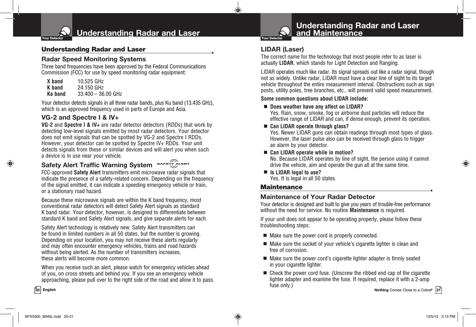 Understanding Radar and Laser  and MaintenanceYour DetectorNothing Comes Close to a Cobra®21Understanding Radar and LaserYour Detector20 EnglishUnderstanding Radar and Laser •Radar Speed Monitoring SystemsThree band frequencies have been approved by the Federal Communications Commission (FCC) for use by speed monitoring radar equipment: X band 10.525 GHzK band 24.150 GHz Ka band 33.400 – 36.00 GHzYour detector detects signals in all three radar bands, plus Ku band (13.435 GHz), which is an approved frequency used in parts of Europe and Asia.VG-2 and Spectre I &amp; IV+ VG-2 and Spectre I &amp; IV+ are radar detector detectors (RDDs) that work by detecting low-level signals emitted by most radar detectors. Your detector does not emit signals that can be spotted by VG-2 and Spectre I RDDs. However, your detector can be spotted by Spectre IV+ RDDs. Your unit detects signals from these or similar devices and will alert you when such  a device is in use near your vehicle.Safety Alert Traffic Warning SystemFCC-approved Safety Alert transmitters emit microwave radar signals that indicate the presence of a safety-related concern. Depending on the frequency of the signal emitted, it can indicate a speeding emergency vehicle or train,  or a stationary road hazard. Because these microwave signals are within the K band frequency, most conventional radar detectors will detect Safety Alert signals as standard  K band radar. Your detector, however, is designed to differentiate between standard K band and Safety Alert signals, and give separate alerts for each.Safety Alert technology is relatively new. Safety Alert transmitters can  be found in limited numbers in all 50 states, but the number is growing. Depending on your location, you may not receive these alerts regularly  and may often encounter emergency vehicles, trains and road hazards  without being alerted. As the number of transmitters increases,  these alerts will become more common. When you receive such an alert, please watch for emergency vehicles ahead  of you, on cross streets and behind you. If you see an emergency vehicle approaching, please pull over to the right side of the road and allow it to pass.LIDAR (Laser)The correct name for the technology that most people refer to as laser is actually LIDAR, which stands for Light Detection and Ranging.LIDAR operates much like radar. Its signal spreads out like a radar signal, though not as widely. Unlike radar, LIDAR must have a clear line of sight to its target vehicle throughout the entire measurement interval. Obstructions such as sign posts, utility poles, tree branches, etc., will prevent valid speed measurement.Some common questions about LIDAR include:  g   Does weather have any affect on LIDAR?  Yes. Rain, snow, smoke, fog or airborne dust particles will reduce the  effective range of LIDAR and can, if dense enough, prevent its operation.  g   Can LIDAR operate through glass? Yes. Newer LIDAR guns can obtain readings through most types of glass. However, the laser pulse also can be received through glass to trigger  an alarm by your detector.  g   Can LIDAR operate while in motion? No. Because LIDAR operates by line of sight, the person using it cannot drive the vehicle, aim and operate the gun all at the same time.  g   Is LIDAR legal to use? Yes. It is legal in all 50 states.Maintenance •Maintenance of Your Radar DetectorYour detector is designed and built to give you years of trouble-free performance without the need for service. No routine Maintenance is required.If your unit does not appear to be operating properly, please follow these troubleshooting steps:  g   Make sure the power cord is properly connected.  g    Make sure the socket of your vehicle’s cigarette lighter is clean and  free of corrosion.  g   Make sure the power cord’s cigarette lighter adapter is firmly seated  in your cigarette lighter.  g   Check the power cord fuse. (Unscrew the ribbed end cap of the cigarette lighter adapter and examine the fuse. If required, replace it with a 2-amp fuse only.)SPX5500_MANL.indd   20-21 12/5/12   3:15 PM