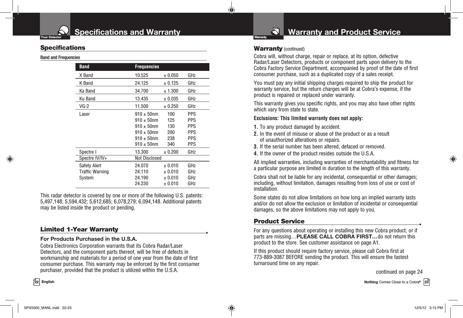 Warranty and Product ServiceNothing Comes Close to a Cobra®23Specifications and Warranty22 EnglishWarrantyYour DetectorWarranty (continued)Cobra will, without charge, repair or replace, at its option, de fec tive  Radar/Laser Detectors, products or com po nent parts upon de liv ery to the Cobra Factory Service Department, ac com pa nied by proof of the date of first consumer pur chase, such as a du pli cat ed copy of a sales receipt.You must pay any initial shipping charges required to ship the product for warranty service, but the return charges will be at Cobra’s expense, if the product is repaired or replaced under warranty.This warranty gives you specific rights, and you may also have other rights  which vary from state to state.Exclusions: This limited warranty does not apply:  1.  To any product dam aged by accident.  2.  In the event of misuse or abuse of the product or as a result  of un au tho rized alterations or repairs.  3.  If the serial number has been altered, defaced or re moved. 4.  If the owner of the product resides outside the U.S.A. All implied warranties, including war ran ties of mer chant abil i ty and fitness for  a par tic u lar purpose are limited in duration to the length of this warranty.Cobra shall not be liable for any incidental, con se quen tial or oth er dam ag es; including, without lim i ta tion, damages re sult ing from loss of use or cost of  in stal la tion.Some states do not allow limitations on how long an implied warranty lasts and/or do not allow the ex clu sion or limitation of incidental or con se quen tial dam ag es, so the above lim itations may not apply to you.Limited 1-Year Warranty •For Products Purchased in the U.S.A.Cobra Electronics Corporation warrants that its Cobra Radar/Laser  Detectors, and the com po nent parts thereof, will be free of defects in workmanship and materials for a period of one year from the date of first consumer purchase. This war ran ty may be enforced by the first consumer pur chas er, pro vid ed that the product is utilized within the U.S.A.Product Service •For any questions about operating or installing this new Cobra product, or if parts are missing…PLEASE CALL COBRA FIRST…do not return this product to the store. See customer assistance on page A1.If this product should require factory service, please call Cobra first at  773-889-3087 BEFORE sending the product. This will ensure the fastest turnaround time on any repair. continued on page 24SpecificationsBand and Frequencies Band  FrequenciesX Band  10.525  ± 0.050  GHz K Band  24.125  ± 0.125  GHz Ka Band  34.700  ± 1.300  GHz Ku Band  13.435  ± 0.035  GHz  VG-2  11.500  ± 0.250  GHz  Laser  910 ± 50nm  100  PPS     910 ± 50nm  125  PPS     910 ± 50nm  130  PPS     910 ± 50nm  200  PPS     910 ± 50nm  238  PPS     910 ± 50nm  340  PPS Spectre I  13.300  ± 0.200  GHz Spectre IV/IV+ Not Disclosed Safety Alert  24.070  ± 0.010  GHz Traffic Warning  24.110  ± 0.010  GHz  System  24.190  ± 0.010  GHz    24.230  ± 0.010  GHzThis radar detector is covered by one or more of the following U.S. patents: 5,497,148; 5,594,432; 5,612,685; 6,078,279; 6,094,148. Additional patents may be listed inside the product or pending. SPX5500_MANL.indd   22-23 12/5/12   3:15 PM