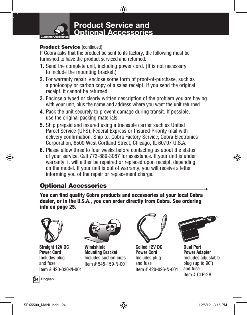 Product Service and  Optional Accessories24 EnglishCustomer AssistanceProduct Service (continued) If Cobra asks that the product be sent to its factory, the following must be furnished to have the product serviced and returned:1.  Send the complete unit, including power cord. (It is not necessary  to include the mounting bracket.)2.  For warranty repair, enclose some form of proof-of-purchase, such as a photocopy or carbon copy of a sales receipt. If you send the original receipt, it cannot be returned.3.  Enclose a typed or clearly written description of the problem you are having with your unit, plus the name and address where you want the unit returned.4.  Pack the unit securely to prevent damage during transit. If possible,  use the original packing materials.5.  Ship prepaid and insured using a traceable carrier such as United Parcel Service (UPS), Federal Express or Insured Priority mail with delivery confirmation. Ship to: Cobra Factory Service, Cobra Electronics Corporation, 6500 West Cortland Street, Chicago, IL 60707 U.S.A.6.  Please allow three to four weeks before contacting us about the status  of your service. Call 773-889-3087 for assistance. If your unit is under warranty, it will either be repaired or replaced upon receipt, depending  on the model. If your unit is out of warranty, you will receive a letter informing you of the repair or replacement charge.Optional Accessories •You can find quality Cobra products and accessories at your local Cobra dealer, or in the U.S.A., you can order directly from Cobra. See ordering info on page 25.Windshield  Mounting BracketIncludes suction cups Item # 545-159-N-001Straight 12V DC  Power CordIncludes plug  and fuse  Item # 420-030-N-001Coiled 12V DC  Power CordIncludes plug  and fuseItem # 420-026-N-001Dual Port  Power AdapterIncludes adjustable  plug (up to 90˚)  and fuse Item # CLP-2BSPX5500_MANL.indd   24 12/5/12   3:15 PM