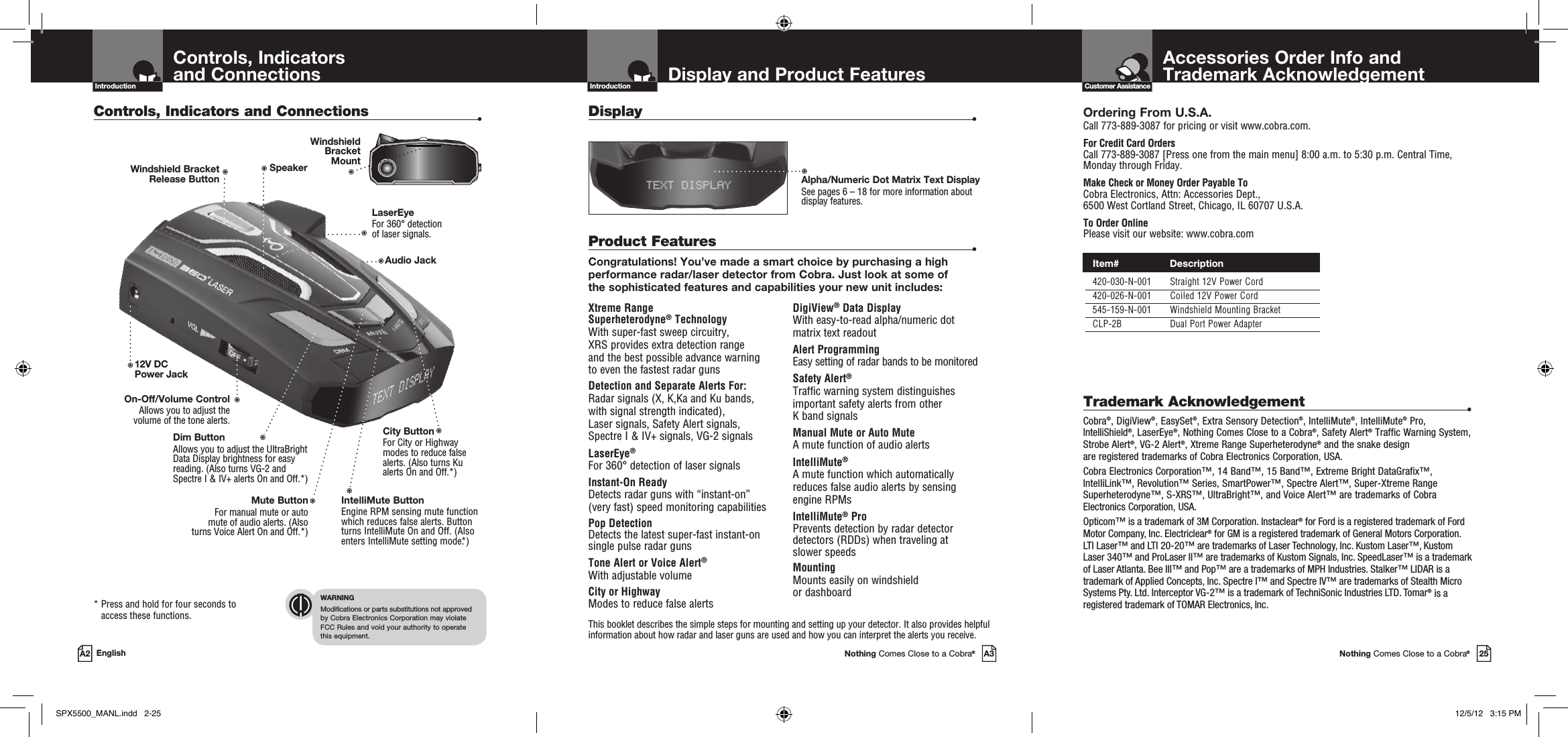 Important Information and  Customer AssistanceIntroductionAccessories Order Info andTrademark AcknowledgementNothing Comes Close to a Cobra®25Customer AssistanceDisplay and Product FeaturesIntroductionNothing Comes Close to a Cobra®A3Xtreme Range  Superheterodyne® TechnologyWith super-fast sweep circuitry,  XRS provides extra detection range  and the best possible advance warning  to even the fastest radar gunsDetection and Separate Alerts For: Radar signals (X, K,Ka and Ku bands,  with signal strength indicated),  Laser signals, Safety Alert signals,  Spectre I &amp; IV+ signals, VG-2 signalsLaserEye®   For 360° detection of laser signalsInstant-On Ready Detects radar guns with “instant-on”  (very fast) speed monitoring capabilitiesPop DetectionDetects the latest super-fast instant-on single pulse radar gunsTone Alert or Voice Alert® With adjustable volumeCity or Highway Modes to reduce false alertsDigiView® Data Display With easy-to-read alpha/numeric dot  matrix text readoutAlert ProgrammingEasy setting of radar bands to be monitoredSafety Alert®Traffic warning system distinguishes important safety alerts from other  K band signalsManual Mute or Auto Mute A mute function of audio alertsIntelliMute® A mute function which automatically  reduces false audio alerts by sensing  engine RPMsIntelliMute® ProPrevents detection by radar detector detectors (RDDs) when traveling at  slower speedsMounting Mounts easily on windshield  or dashboardProduct Features •Congratulations! You’ve made a smart choice by purchasing a high performance radar/laser detector from Cobra. Just look at some of  the sophisticated features and capabilities your new unit includes:Display   •This booklet describes the simple steps for mounting and setting up your detector. It also provides helpful information about how radar and laser guns are used and how you can interpret the alerts you receive.Alpha/Numeric Dot Matrix Text DisplaySee pages 6 – 18 for more information about display features.Controls, Indicators  and ConnectionsIntroductionA2 EnglishControls, Indicators and Connections •*  Press and hold for four seconds to access these functions.WARNINGModifications or parts substitutions not approved  by Cobra Electronics Corporation may violate  FCC Rules and void your authority to operate  this equipment.Ordering From U.S.A.Call 773-889-3087 for pricing or visit www.cobra.com.For Credit Card Orders  Call 773-889-3087 [Press one from the main menu] 8:00 a.m. to 5:30 p.m. Central Time, Monday through Friday.Make Check or Money Order Payable To  Cobra Electronics, Attn: Accessories Dept.,  6500 West Cortland Street, Chicago, IL 60707 U.S.A.To Order Online Please visit our website: www.cobra.comTrademark Acknowledgement •Cobra®, DigiView®, EasySet®, Extra Sensory Detection®, IntelliMute®, IntelliMute® Pro, IntelliShield®, LaserEye®, Nothing Comes Close to a Cobra®, Safety Alert® Traffic Warning System, Strobe Alert®, VG-2 Alert®, Xtreme Range Superheterodyne® and the snake design  are registered trademarks of Cobra Electronics Corporation, USA.Cobra Electronics Corporation™, 14 Band™, 15 Band™, Extreme Bright DataGrafix™, IntelliLink™, Revolution™ Series, SmartPower™, Spectre Alert™, Super-Xtreme Range Superheterodyne™, S-XRS™, UltraBright™, and Voice Alert™ are trademarks of Cobra Electronics Corporation, USA.Opticom™ is a trademark of 3M Corporation. Instaclear® for Ford is a registered trademark of Ford Motor Company, Inc. Electriclear® for GM is a registered trademark of General Motors Corporation. LTI Laser™ and LTI 20-20™ are trademarks of Laser Technology, Inc. Kustom Laser™, Kustom Laser 340™ and ProLaser II™ are trademarks of Kustom Signals, Inc. SpeedLaser™ is a trademark of Laser Atlanta. Bee III™ and Pop™ are a trademarks of MPH Industries. Stalker™ LIDAR is a trademark of Applied Concepts, Inc. Spectre I™ and Spectre IV™ are trademarks of Stealth Micro Systems Pty. Ltd. Interceptor VG-2™ is a trademark of TechniSonic Industries LTD. Tomar® is a registered trademark of TOMAR Electronics, Inc.12V DC Power JackOn-Off/Volume ControlAllows you to adjust the volume of the tone alerts.Dim Button Allows you to adjust the UltraBright Data Display brightness for easy reading. (Also turns VG-2 and Spectre I &amp; IV+ alerts On and Off.*)LaserEye For 360° detection  of laser signals.Windshield Bracket  Release ButtonIntelliMute ButtonEngine RPM sensing mute function which reduces false alerts. Button turns IntelliMute On and Off. (Also enters IntelliMute setting mode.*)Mute ButtonFor manual mute or auto  mute of audio alerts. (Also  turns Voice Alert On and Off.*) SpeakerCity Button For City or Highway modes to reduce false alerts. (Also turns Ku alerts On and Off.*)Audio JackWindshield  Bracket  Mount Item#                 Description 420-030-N-001 Straight 12V Power Cord 420-026-N-001 Coiled 12V Power Cord 545-159-N-001 Windshield Mounting Bracket CLP-2B Dual Port Power AdapterSPX5500_MANL.indd   2-25 12/5/12   3:15 PM