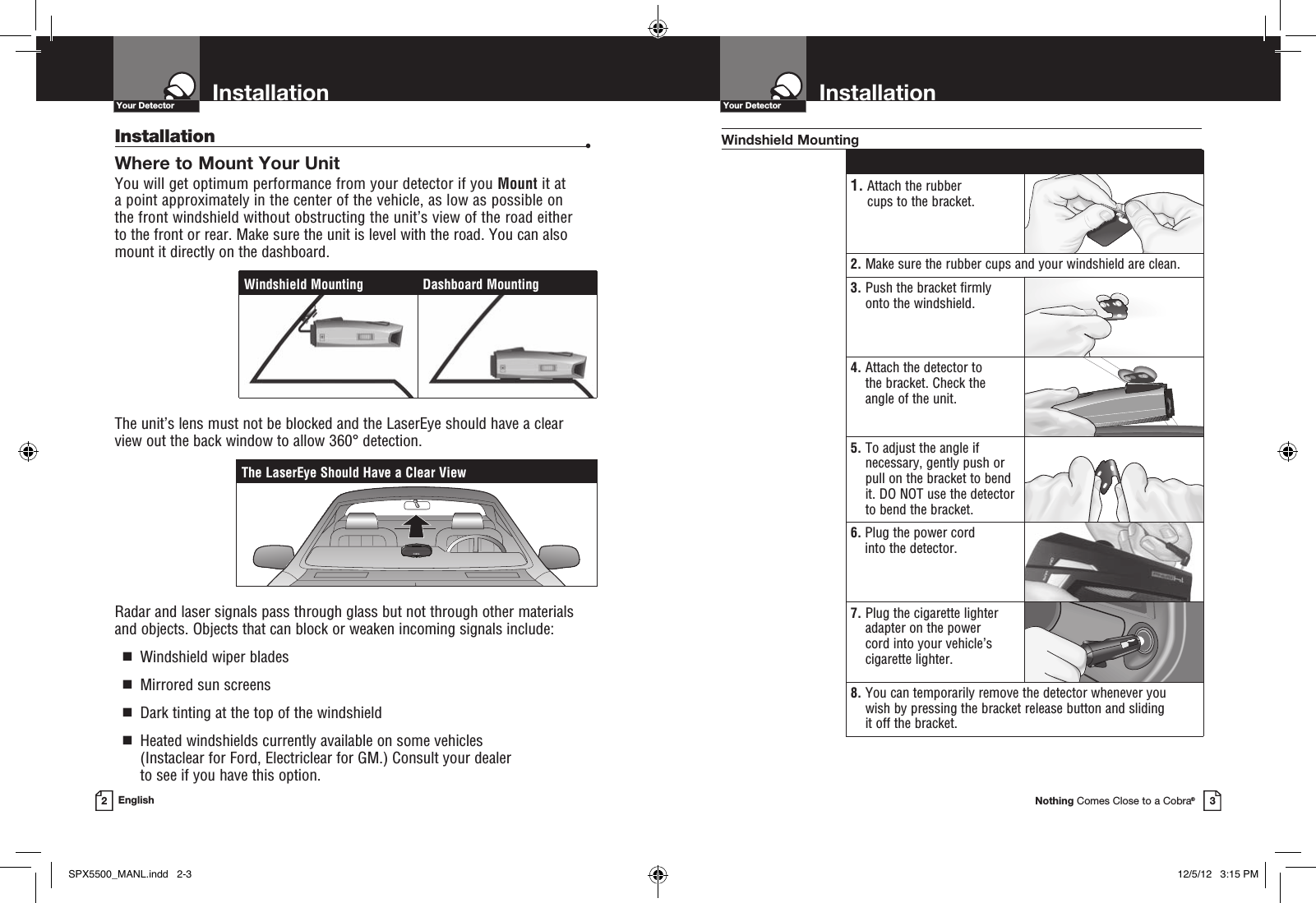 Nothing Comes Close to a Cobra®InstallationYour Detector3InstallationYour Detector2EnglishInstallation •Where to Mount Your UnitYou will get optimum performance from your detector if you Mount it at  a point approximately in the center of the vehicle, as low as possible on  the front windshield without obstructing the unit’s view of the road either  to the front or rear. Make sure the unit is level with the road. You can also  mount it directly on the dashboard. The unit’s lens must not be blocked and the LaserEye should have a clear view out the back window to allow 360° detection.Radar and laser signals pass through glass but not through other materials and objects. Objects that can block or weaken incoming signals include:   g  Windshield wiper blades  g  Mirrored sun screens  g  Dark tinting at the top of the windshield  g   Heated windshields currently available on some vehicles  (Instaclear for Ford, Electriclear for GM.) Consult your dealer  to see if you have this option. 1.  Attach the rubber  cups to the bracket.2.  Make sure the rubber cups and your windshield are clean.3.  Push the bracket firmly onto the windshield.4.  Attach the detector to  the bracket. Check the  angle of the unit.5.  To adjust the angle if necessary, gently push or pull on the bracket to bend it. DO NOT use the detector to bend the bracket.6.  Plug the power cord  into the detector.7.  Plug the cigarette lighter adapter on the power  cord into your vehicle’s cigarette lighter.8.  You can temporarily remove the detector whenever you  wish by pressing the bracket release button and sliding  it off the bracket.Windshield MountingThe LaserEye Should Have a Clear ViewWindshield Mounting Dashboard MountingSPX5500_MANL.indd   2-3 12/5/12   3:15 PM