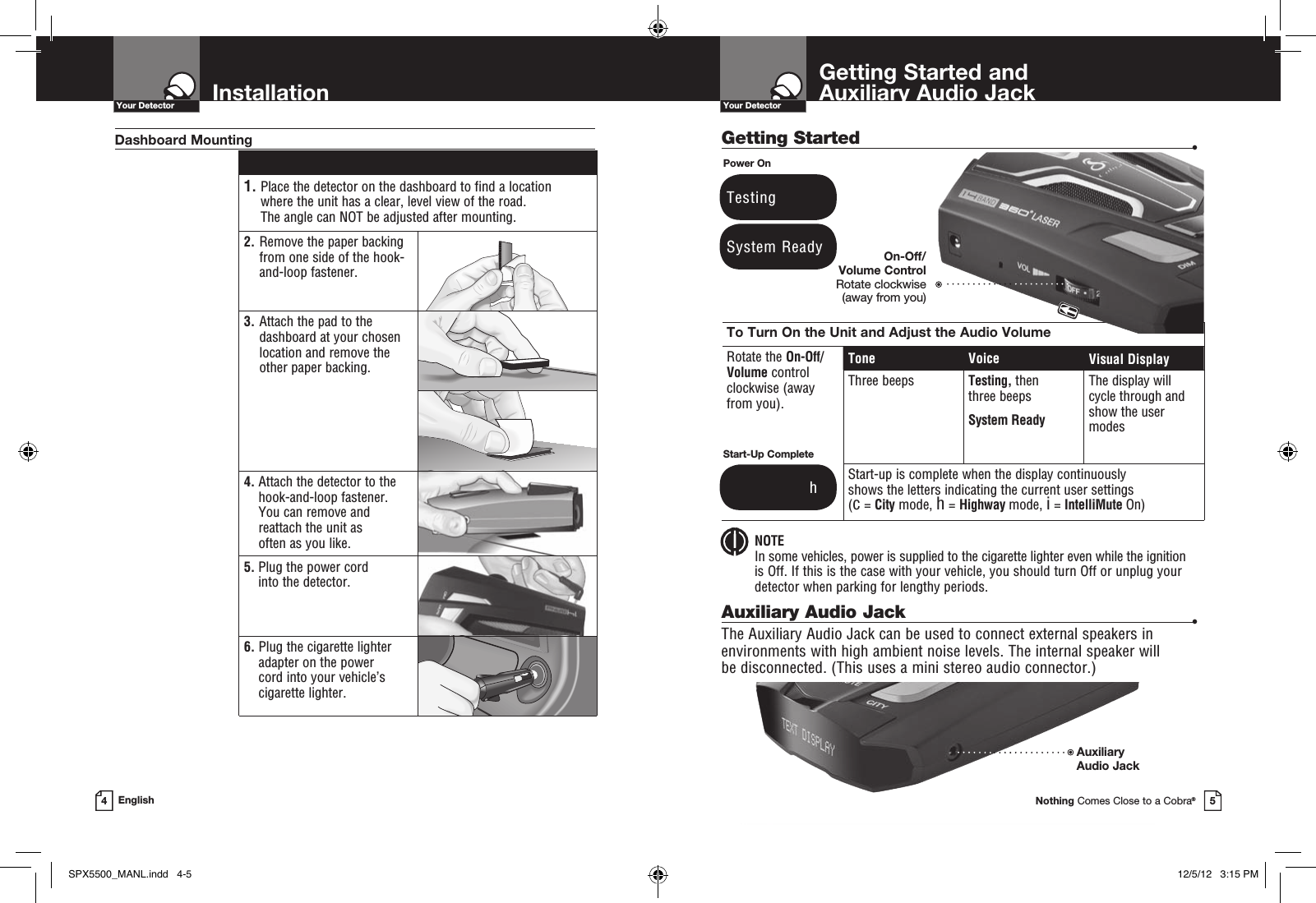 Getting Started •Getting Started and  Auxiliary Audio JackYour DetectorNothing Comes Close to a Cobra®5InstallationYour Detector4English 1.  Place the detector on the dashboard to find a location  where the unit has a clear, level view of the road.  The angle can NOT be adjusted after mounting.2.   Remove the paper backing from one side of the hook-and-loop fastener.3.  Attach the pad to the dashboard at your chosen location and remove the  other paper backing.4.  Attach the detector to the hook-and-loop fastener.  You can remove and reattach the unit as  often as you like.5.  Plug the power cord  into the detector.6.  Plug the cigarette lighter adapter on the power  cord into your vehicle’s cigarette lighter.Dashboard MountingSystem ReadyPower OnTestingTo Turn On the Unit and Adjust the Audio VolumeRotate the On-Off/ Volume control  clockwise (away  from you).Tone Voice Visual DisplayThree beeps Testing, then  three beeps System ReadyThe display will cycle through and show the user modesStart-up is complete when the display continuously  shows the letters indicating the current user settings  (c = City mode, h = Highway mode, i = IntelliMute On)Start-Up Complete              hAuxiliary Audio Jack •The Auxiliary Audio Jack can be used to connect external speakers in environments with high ambient noise levels. The internal speaker will  be disconnected. (This uses a mini stereo audio connector.) NOTE In some vehicles, power is supplied to the cigarette lighter even while the ignition  is Off. If this is the case with your vehicle, you should turn Off or unplug your detector when parking for lengthy periods.On-Off/Volume Control Rotate clockwise  (away from you)AuxiliaryAudio Jack SPX5500_MANL.indd   4-5 12/5/12   3:15 PM