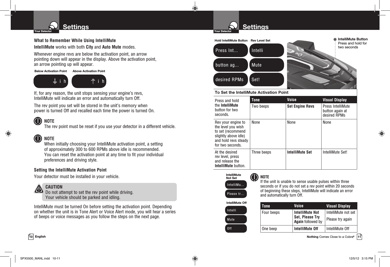To Set the IntelliMute Activation PointPress and hold  the IntelliMute button for two  seconds.Tone Voice Visual DisplayTwo beeps Set Engine Revs Press IntelliMute  button again at  desired RPMsRev your engine to the level you wish  to set (recommend slightly above idle) and hold revs steady for two seconds. None None NoneAt the desired  rev level, press  and release the IntelliMute button.Three beeps IntelliMute Set IntelliMute Set!SettingsYour DetectorNothing Comes Close to a Cobra®11SettingsYour Detector10 EnglishWhat to Remember While Using IntelliMuteIntelliMute works with both City and Auto Mute modes.Whenever engine revs are below the activation point, an arrow  pointing down will appear in the display. Above the activation point,  an arrow pointing up will appear.If, for any reason, the unit stops sensing your engine’s revs,  IntelliMute will indicate an error and automatically turn Off.The rev point you set will be stored in the unit’s memory when  power is turned Off and recalled each time the power is turned On. NOTE  The rev point must be reset if you use your detector in a different vehicle.NOTE  When initially choosing your IntelliMute activation point, a setting  of approximately 300 to 600 RPMs above idle is recommended.  You can reset the activation point at any time to fit your individual preferences and driving style.Setting the IntelliMute Activation PointYour detector must be installed in your vehicle.   CAUTION Do not attempt to set the rev point while driving.  Your vehicle should be parked and idling. IntelliMute must be turned On before setting the activation point. Depending on whether the unit is in Tone Alert or Voice Alert mode, you will hear a series of beeps or voice messages as you follow the steps on the next page.Tone Voice Visual DisplayFour beeps IntelliMute Not Set, Please Try Again followed byIntelliMute not setPlease try againOne beep IntelliMute Off IntelliMute Off NOTE If the unit is unable to sense usable pulses within three seconds or if you do not set a rev point within 20 seconds  of beginning these steps, IntelliMute will indicate an error and automatically turn Off.Below Activation Point       i  hAbove Activation Point       i  h Press Int... button ag... desired RPMsHold IntelliMute Button Intelli Mute Set!Rev Level Set IntelliMu... Please tr...IntelliMute Not Set Intelli Mute OffIntelliMute OffIntelliMute ButtonPress and hold for  two secondsSPX5500_MANL.indd   10-11 12/5/12   3:15 PM