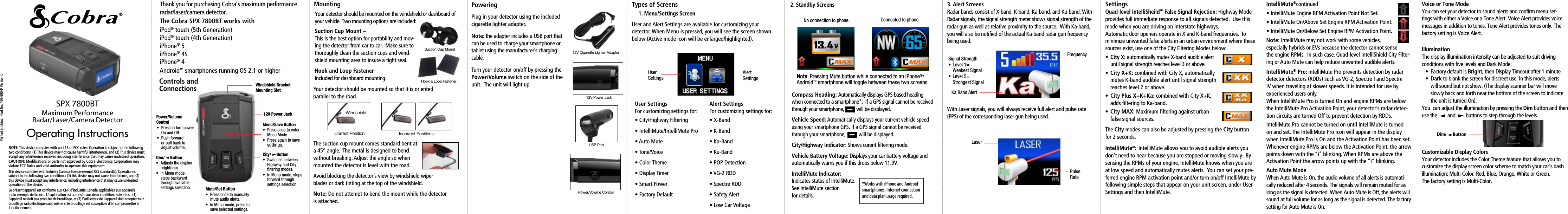 Maximum Performance  Radar/Laser/Camera DetectorSPX 7800BTOperating InstructionsPrinted in China   Part No. 480-890-P Version CThank you for purchasing Cobra’s maximum performance radar/laser/camera detector.  Windshield Bracket Mounting SlotPower/Volume Control12V Power JackMenu/Save Button•  Press once to enter    Menu Mode.•  Press again to save   settings.Mute/Set Button•  Press once to manually    mute audio alerts.•  In Menu mode, press to    save selected settings.City/     Button•  Switches between    Highway and City    ltering modes.•  In Menu mode, steps    forward through    settings selection.Dim/     Button•  Adjusts the display   brightness.•  In Menu mode,   steps backward   through available   settings selection.MountingYour detector should be mounted on the windshield or dashboard of  your vehicle. Two mounting options are included:Suction Cup Mount –  This is the best option for portability and mov-ing the detector from car to car.  Make sure to thoroughly clean the suction cups and wind-shield mounting area to insure a tight seal.Hook and Loop Fastener–  Included for dashboard mounting.Suction Cup MountHook &amp; Loop FastenerYour detector should be mounted so that it is oriented parallel to the road.  The suction cup mount comes standard bent at  a 45° angle.  The metal is designed to bend  without breaking. Adjust the angle so when mounted the detector is level with the road.Avoid blocking the detector’s view by windshield wiper blades or dark tinting at the top of the windshield.Note: Do not attempt to bend the mount while the detector is attached.WindshieldIncorrect PositionsCorrect PositionPoweringPlug in your detector using the included cigarette lighter adapter.  Note: the adapter includes a USB port that can be used to charge your smartphone or tablet using the manufacturer’s charging cable.Turn your detector on/off by pressing the Power/Volume switch on the side of the unit.  The unit will light up.12V Cigarette Lighter Adapter12V Power JackUSB PortPower/Volume ControlTypes of Screens 1. Menu/Settings ScreenUser and Alert Settings are available for customizing your  detector. When Menu is pressed, you will see the screen shown below (Active mode icon will be enlarged/highlighted).2. Standby ScreensCompass Heading: Automatically displays GPS-based heading when connected to a smartphone*.  If a GPS signal cannot be received through your smartphone,          will be displayed.Vehicle Speed: Automatically displays your current vehicle speed using your smartphone GPS. If a GPS signal cannot be received through your smartphone,          will be displayed.City/Highway Indicator: Shows curent ﬁltering mode.Vehicle Battery Voltage: Displays your car battery voltage and automatically warns you if this drops below 11.9V.IntelliMute Indicator:  Indicates status of IntelliMute.  See IntelliMute section  for details.*Works with iPhone and Android smartphones. Internet connection and data plan usage required.•  Press to turn power    On and Off.•  Push forward    or pull back to    adjust volume.No connection to phone. Connected to phone.Note: Pressing Mute button while connected to an iPhone®/Android™ smartphone will toggle between these two screens.3. Alert ScreensRadar bands consist of X-band, K-band, Ka-band, and Ku-band. With Radar signals, the signal strength meter shows signal strength of the radar gun as well as relative proximity to the source.  With Ka-band, you will also be notiﬁed of the actual Ka-band radar gun frequency being used.  With Laser signals, you will always receive full alert and pulse rate (PPS) of the corresponding laser gun being used.  Ka Band AlertSignal Strength FrequencyLaserPulseRate•  Level 1=  Weakest Signal•  Level 5=   Strongest SignalSettings Quad-level IntelliSheild™ False Signal Rejection: Highway Mode provides full immediate response to all signals detected.  Use this mode when you are driving on interstate highways.  Automatic door openers operate in X and K-band frequencies.  To minimize unwanted false alerts in an urban environment where these sources exist, use one of the City Filtering Modes below:•  City X: automatically mutes X-band audible alert    until signal strength reaches level 3 or above.•  City X+K: combined with City X, automatically    mutes K-band audible alert until signal strength    reaches level 2 or above.•  City Plus X+K+Ka: combined with City X+K,    adds ﬁltering to Ka-band.•  City MAX: Maximum ﬁltering against urban     false signal sources.The City modes can also be adjusted by pressing the City button for 2 seconds.IntelliMute®: IntelliMute allows you to avoid audible alerts you don’t need to hear because you are stopped or moving slowly.  By sensing the RPMs of your engine, IntelliMute knows when you are at low speed and automatically mutes alerts.  You can set your pre-ferred engine RPM activation point and/or turn on/off IntelliMute by following simple steps that appear on your unit screen, under User Settings and then IntelliMute.IntelliMute®continued• IntelliMute Engine RPM Activation Point Not Set.• IntelliMute On/Above Set Engine RPM Activation Point.• IntelliMute On/Below Set Engine RPM Activation Point.Note: IntelliMute may not work with some vehicles,  especially hybrids or EVs because the detector cannot sense the engine RPMs.  In such case, Quad-level IntelliShield City Filter-ing or Auto Mute can help reduce unwanted audible alerts.IntelliMute® Pro: IntelliMute Pro prevents detection by radar detector detectors (RDDs) such as VG-2, Spectre I and Spectre IV when traveling at slower speeds. It is intended for use by experienced users only.When IntelliMute Pro is turned On and engine RPMs are below the IntelliMute Pro Activation Point, your detector’s radar detec-tion circuits are turned Off to prevent detection by RDDs.IntelliMute Pro cannot be turned on until IntelliMute is turned on and set. The IntelliMute Pro icon will appear in the display when IntelliMute Pro is On and the Activation Point has been set. Whenever engine RPMs are below the Activation Point, the arrow points down with the “i” blinking. When RPMs are above the Activation Point the arrow points up with the “i” blinking.Auto Mute Mode When Auto Mute is On, the audio volume of all alerts is automati-cally reduced after 4 seconds. The signals will remain muted for as long as the signal is detected. When Auto Mute is Off, the alerts will sound at full volume for as long as the signal is detected. The factory setting for Auto Mute is On.User SettingsAlert  SettingsDim/     ButtonVoice or Tone Mode You can set your detector to sound alerts and conﬁrm menu set-tings with either a Voice or a Tone Alert. Voice Alert provides voice messages in addition to tones. Tone Alert provides tones only. The factory setting is Voice Alert.User SettingsFor customizing settings for:• City/Highway Filtering• IntelliMute/IntelliMute Pro• Auto Mute• Tone/Voice• Color Theme• Display Timer• Smart Power• Factory DefaultAlert SettingsFor customizing settings for:• X-Band• K-Band• Ka-Band• Ku-Band• POP Detection• VG-2 RDD• Spectre RDD• Safety Alert• Low Car VoltageIllumination The display illumination intensity can be adjusted to suit driving conditions with ﬁve levels and Dark Mode:•  Factory default is Bright, then Display Timeout after 1 minute.•  Dark to blank the screen for discreet use. In this mode, alerts    will sound but not show. (The display scanner bar will move    slowly back and forth near the bottom of the screen to indicate    the unit is turned On).You  can adjust the illumination by pressing the Dim button and then use the        and        buttons to step through the levels.Customizable Display ColorsYour detector includes the Color Theme feature that allows you to customize the display screen color scheme to match your car’s dash illumination: Multi-Color, Red, Blue, Orange, White or Green.  The factory setting is Multi-Color.The Cobra SPX 7800BT works withiPod® touch (5th Generation) iPod® touch (4th Generation) iPhone® 5  iPhone® 4S iPhone® 4Android™ smartphones running OS 2.1 or higher Controls and ConnectionsNOTE: This device complies with part 15 of FCC rules: Operation is subject to the following two conditions: (1) This device may not cause harmful interference, and (2) This device must accept any interference received including interference that may cause undesired operation.CAUTION: Modiﬁcations or parts not approved by Cobra Electronics Corporation may violate FCC Rules and void authority to operate this equipment.This device complies with Industry Canada licence-exempt RSS standard(s). Operation is subject to the following two conditions: (1) this device may not cause interference, and (2) this device must accept any interference, including interference that may cause undesired operation of the device.Le présent appareil est conforme aux CNR d’Industrie Canada applicables aux appareils radio exempts de licence. L’exploitation est autorisée aux deux conditions suivantes : (1) l’appareil ne doit pas produire de brouillage, et (2) l’utilisateur de l’appareil doit accepter tout brouillage radioélectrique subi, même si le brouillage est susceptible d’en compromettre le fonctionnement.